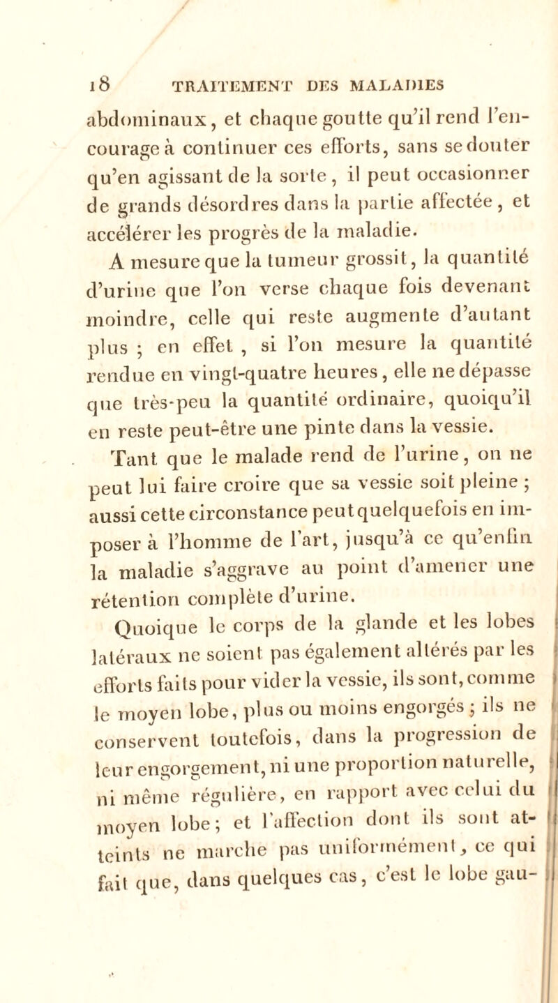abdominaux, et chaque goutte qu’il rend l’en- courage à continuer ces efforts, sans sedouter qu’en agissant de la sorte , il peut occasionner de grands désordres dans la partie affectée , et accélérer les progrès de la maladie. A mesure que la tumeur grossit, la quantité cl’urine que l’on verse chaque fois devenant moindre, celle qui reste augmente d’autant plus ; en effet , si l’on mesure la quantité rendue en vingt-quatre heures, elle ne dépasse que très-peu la quantité ordinaire, quoiqu’il en reste peut-être une pinte dans la vessie. Tant que le malade rend de l’urine, on ne peut lui faire croire que sa vessie soit pleine ; aussi cette circonstance peut quelquefois en im- poser à l’homme de 1 art, jusqu’à ce qu enfin la maladie s’aggrave au point d’amener une rétention complète d’urine. Quoique le corps de la glande et les lobes latéraux ne soient pas également altérés par les efforts faits pour vider la vessie, ils sont, comme le moyen lobe, plus ou moins engorgés ; ils ne conservent toutefois, dans la progression de leur engorgement, ni une proportion naturelle, ni même régulière, en rapport avec celui du moyen lobe; et l’affection dont ils sont at- teints ne marche pas uniformément, ce qui fait que, dans quelques cas, c’est le lobe gau- .