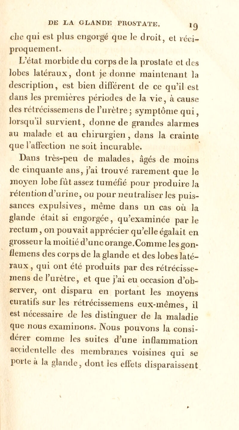 die qui est plus engorgé que le droit, et réci- proquement. L’état morbide du corps de la prostate cl des lobes latéraux, dont je donne maintenant la description, est bien différent de ce qu’il est dans les premières périodes de la vie, à cause des rétrécissemens de l’urètre ; symptôme qui, lorsqu’il survient, donne de grandes alarmes au malade et au chirurgien , dans la crainte que l’affection ne soit incurable. Dans très-peu de malades, âgés de moins de cinquante ans, j’ai trouvé rarement que le moyen lobe fut assez tuméfié pour produire la rétention d’urine, ou pour neutraliser les puis- sances expulsives, même dans un cas où la glande était si engorgée, qu’examinée parle rectum , on pouvait apprécier qu’elle égalait en grosseur la moitié d’une orange.Comme les gon- flemens des corps de la glande et des lobes laté- raux , qui ont été produits par des rétrécisse- mens de 1 urètre, et que j’ai eu occasion d’ob- server, ont disparu en portant les moyens curatifs sur les rétrécissemens eux-mêmes, il est nécessaire de les distinguer de la maladie que nous examinons. Nous pouvons la consi- dérer comme les suites d’une inflammation accidentelle des membranes voisines qui se poiie a la glande, dont les effets disparaissent