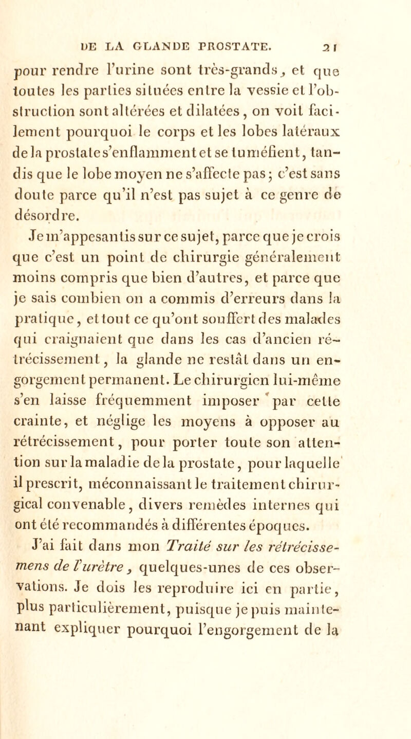 pour rendre l’urine sont très-grands., et que toutes les parties situées entre la vessie et l’ob- struction sont altérées et dilatées, on voit faci- lement pourquoi le corps et les lobes latéraux delà prostate s’enflamment et se tuméfient, tan- dis que le lobe moyen ne s’affecte pas • c’est sans doute parce qu’il n’est pas sujet à ce genre de désordre. Je m’appesantis sur ce sujet, parce que je crois que c’est un point de chirurgie généralement moins compris que bien d’autres, et parce que je sais combien on a commis d’erreurs dans la pratique, et tout ce qu’ont souffert des malades qui craignaient que dans les cas d’ancien ré- trécissement., la glande ne restât dans un en- gorgement permanent. Le chirurgien lui-même s’en laisse fréquemment imposer par celle crainte, et néglige les moyens à opposer au rétrécissement, pour porter toute son atten- tion sur la maladie delà prostate, pour laquelle il prescrit, méconnaissant le traitement chirur- gical convenable, divers remèdes internes qui ont été recommandés à différentes époques. J’ai fait dans mon Traité sur les rétrécisse- mens de Vurètre , quelques-unes de ces obser- vations. Je dois les reproduire ici en partie, plus particulièrement, puisque je puis mainte- nant expliquer pourquoi l’engorgement de la