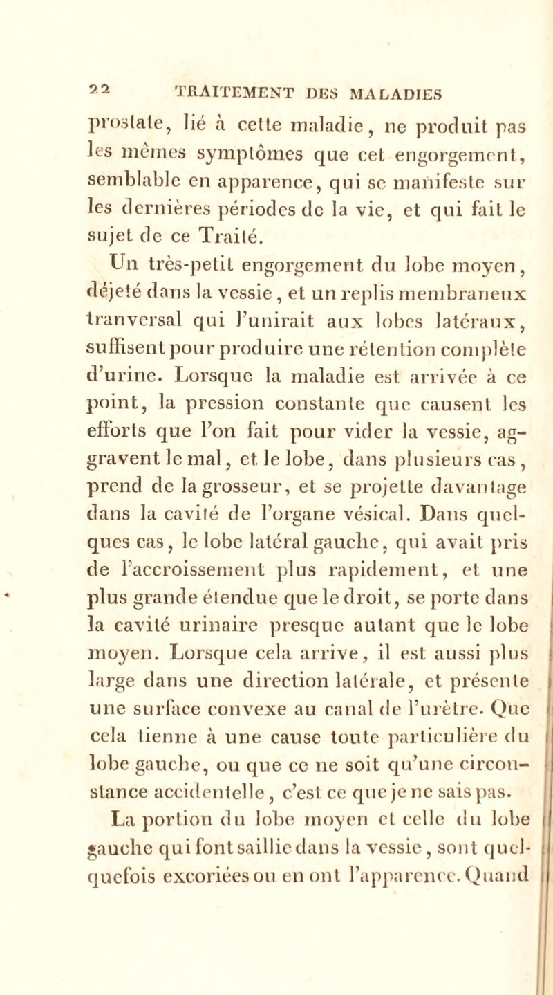 prostate, lié à celte maladie, ne produit pas les mêmes symptômes que cet engorgement, semblable en apparence, qui se manifeste sur les dernières périodes de la vie, et qui fait le sujet de ce Traité. Un très-petit engorgement du lobe moyen, déjeté dans la vessie , et un replis membraneux tranversal qui l’unirait aux lobes latéraux, suffisent pour produire une rétention complète d’urine. Lorsque la maladie est arrivée à ce point, la pression constante que causent les efforts que l’on fait pour vider la vessie, ag- gravent le mal, et. le lobe, dans plusieurs cas , prend de la grosseur, et se projette davantage dans la cavité de l’organe vésical. Dans quel- ques cas, le lobe latéral gauche, qui avait pris de l’accroissement plus rapidement, et une plus grande étendue que le droit, se porte dans la cavité urinaire presque autant que le lobe moyen. Lorsque cela arrive, il est aussi plus large dans une direction latérale, et présente une surface convexe au canal de l’urètre. Que cela tienne à une cause toute particulière du lobe gauche, ou que ce ne soit qu’une circon- stance accidentelle, c’est ce que je ne sais pas. La portion du lobe moyen et celle du lobe gauche qui font saillie dans la vessie, sont quel- quefois excoriées ou en ont l’apparence. Quand