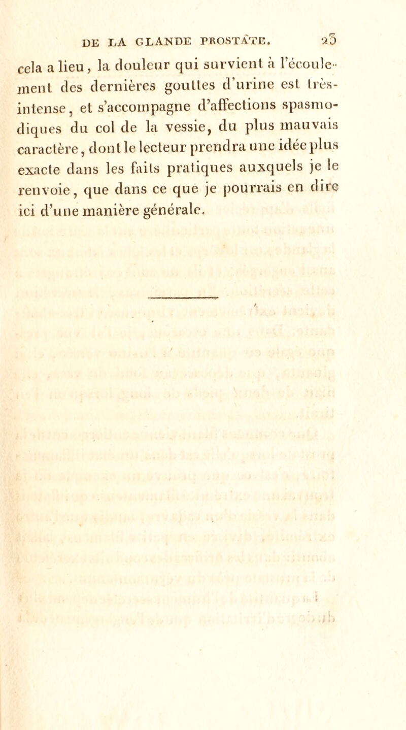 cela a lieu, la douleur qui survient à 1 écoule- ment des dernières gouttes d urine est très- intense, et s’accompagne d’affections spasmo- diques du col de la vessie, du plus mauvais caractère, dont le lecteur prendra une idée plus exacte dans les faits pratiques auxquels je le renvoie, que dans ce que je pourrais en dire ici d’une manière générale.