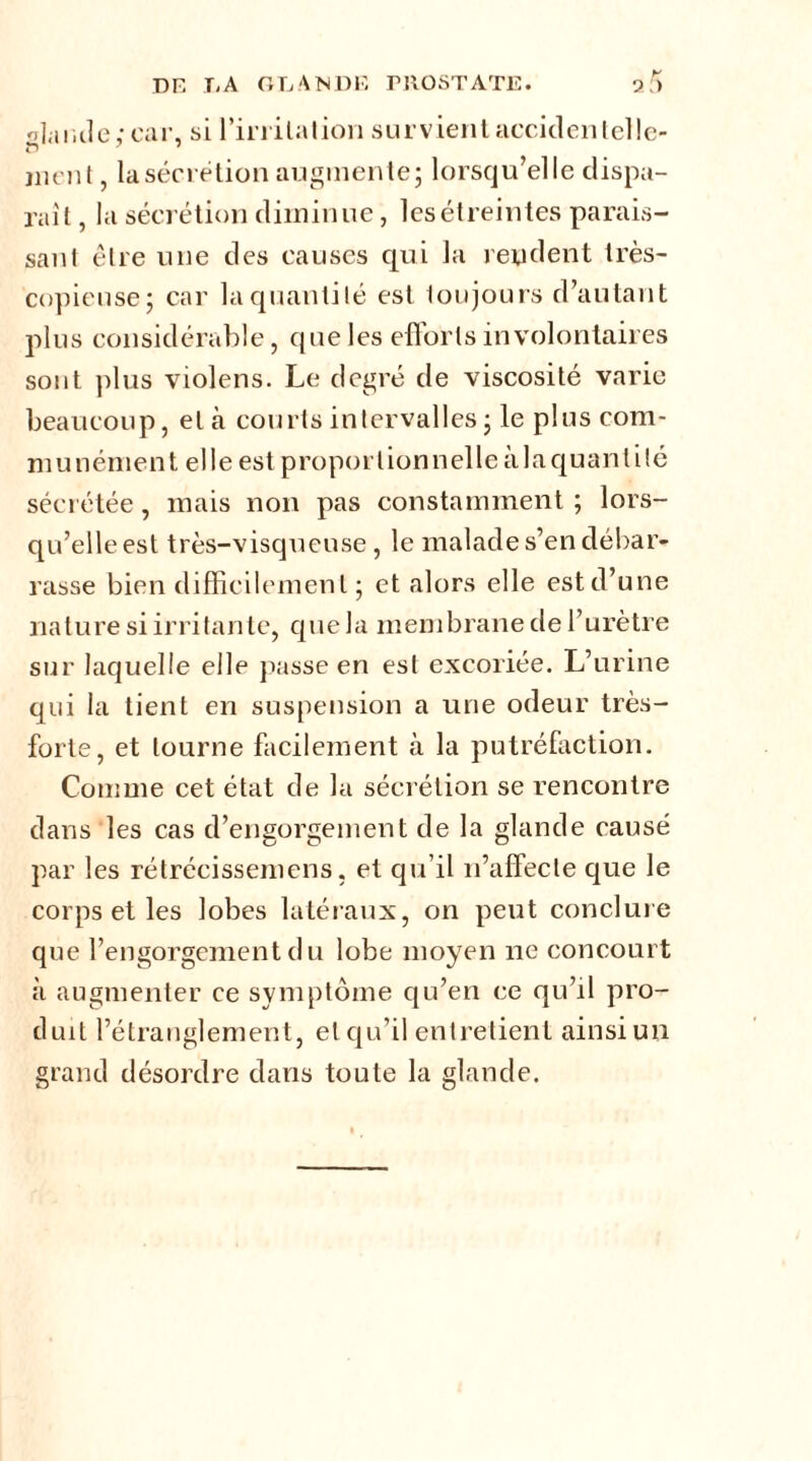 faillie,-car, si l'irritation survient accidentelle- ment, la sécrétion augmente; lorsqu’elle dispa- raît, la sécrétion diminue, les étreintes parais- sant être une des causes qui la rendent très- copieuse; car la quantité est toujours d’autant plus considérable, que les efforts involontaires sont plus violens. Le degré de viscosité varie beaucoup, et à courts intervalles ; le plus com- munément elle est proportionnelle àlaquantilé sécrétée, mais non pas constamment ; lors- qu’elle est très-visqueuse, le malade s’en débar- rasse bien difficilement; et alors elle estd’une nature si irritante, que la membrane de l’urètre sur laquelle elle passe en est excoriée. L’urine qui la tient en suspension a une odeur très- forte, et tourne facilement à la putréfaction. Comme cet état de la sécrétion se rencontre dans les cas d’engorgement de la glande causé par les rétrécissemens. et qu’il n’affecte que le corps et les lobes latéraux, on peut conclure que l’engorgement du lobe moyen ne concourt à augmenter ce symptôme qu’en ce qu’il pro- duit l’étranglement, et qu’il entretient ainsi un grand désordre dans toute la glande.