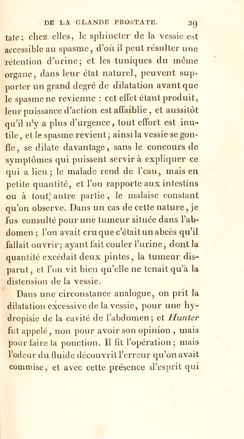 late; chez elles, le sphincter de la vessie est accessible au spasme, d’où il peut résulter une rétention d’urine; et les tuniques du même organe, dans leur état naturel, peuvent sup- porter un grand degré de dilatation avant que le spasme ne revienne : cet effet étant produit, leur puissance d’action est affaiblie , et aussitôt qu’il n*y a plus d’urgence, tout effort est inu- tile, et le spasme revient; ainsi la vessie se gon- fle, se dilate davantage, sans le concours de symptômes qui puissent servir à expliquer ce qui a lieu ; le malade rend de l’eau, mais en petite quantité, et l’on rapporte aux intestins ou à tout* autre partie, le malaise constant qu’on observe. Dans un cas de cette nature, je fus consulté pour une tumeur située dans l’ab- domen ; l’on avait cru que c’était un abcès qu’il fallait ouvrir; ayant fait couler l’urine, dont la quantité excédait deux pintes, la tumeur dis- parut, et l’on vit bien qu’elle ne tenait qu’à la distension de la vessie. Dans une circonstance analogue, on prit la dilatation excessive de la vessie, pour une hy- dropisie de la cavité de l’abdomen ; et Hunter fut appelé, non pour avoir son opinion , mais pour faire la ponction. Il lit l’opération; mais l’odeur du fluide découvrit l’erreur qu’on avait commise, et avec celte présence d’esprit qui