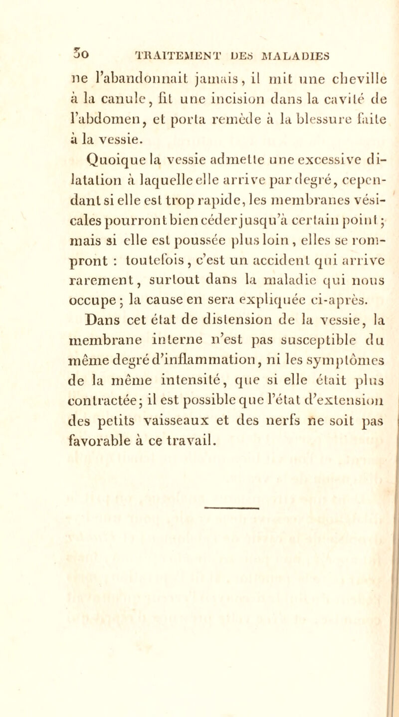 ne l’abandonnait jamais, il mit une cheville à la canule, lit une incision dans la cavité de l’abdomen, et porta remède à la blessure faite à la vessie. Quoique la vessie admette une excessive di- latation à laquelleelle arrive par degré, cepen- dant si elle est trop rapide, les membranes vési- cales pourront bien céder jusqu’à certain point ; mais si elle est poussée plus loin , elles se rom- pront : toutefois, c’est un accident qui arrive rarement, surtout dans la maladie qui nous occupe 5 la cause en sera expliquée ci-après. Dans cet état de distension de la vessie, la membrane interne n’est pas susceptible du même degré d’inflammation, ni les symptômes de la même intensité, que si elle était plus contractée; il est possible que l’état d’extension des petits vaisseaux et des nerfs ne soit pas favorable à ce travail.