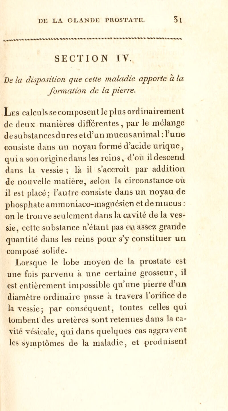 SECTION IV. De la disposition que celte maladie apporte a la formation de la pierre. Les calculs se composent le plus ordinairement de deux manières différentes, par le mélange de substances du res etd’un mucus animal : l’une consiste dans un noyau formé d’acide urique, qui a son originedans les reins, d’où il descend dans la vessie ; là il s’accroît par addition de nouvelle matière, selon la circonstance où il est placé; l’autre consiste dans un noyau de phosphate ammoniaco-magnésien et de mucus : on le trouve seulement dans la cavité de la ves- sie, cette substance n’étant pas eyi assez grande quantité dans les reins pour s’y constituer un composé solide. Lorsque le lobe moyen de la prostate est une fois parvenu à une certaine grosseur, il est entièrement impossible qu’une pierre d’un diamètre ordinaire passe à travers 1 orifice de la vessie; par conséquent, toutes celles qui tombent des uretères sont retenues dans la ca- vité vésicale, qui dans quelques cas aggravent les symptômes de la maladie, et produisent