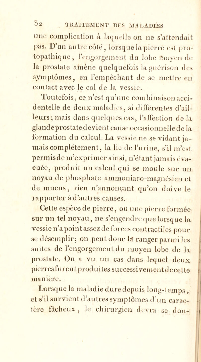 une complication à laquelle on ne s’attendait pas. D’un autre côté, lorsque la pierre est pro- lopathique, l’engorgement du lobe moyen de la prostate amène quelquefois la guérison des symptômes, en l’empêchant de se mettre en contact avec le col de la vessie. Toutefois, ce n’est qu’une combinaison acci- dentelle de deux maladies, si différentes d’ail- leurs; mais dans quelques cas, l’affection de la glandeprostatedevient cause occasionnelle de la formation du calcul. La vessie ne se vidant ja- mais complètement, la lie de l’urine, s’il m’est permis de m’exprimer ainsi, n’étant jamais éva- cuée, produit un calcul qui se moule sur un noyau de phosphate ammoniaco-magnésien et de mucus, rien n’annonçant qu’on doive le l’apporter à d’autres causes. Cette espèce de pierre, ou une pierre formée sur un tel noyau, ne s’engendre que lorsque la vessie n’a point assez d e forces contractiles pour se désemplir; on peut donc ht ranger parmi les suites de l’engorgement du moyen lobe de la prostate. On a vu un cas dans lequel deux pierres furent produites successivement decette manière. Lorsque la maladie duredepuis long-temps, et s’il survient d’autres symptômes d’un carac- tère fâcheux , le chirurgien devra se don-