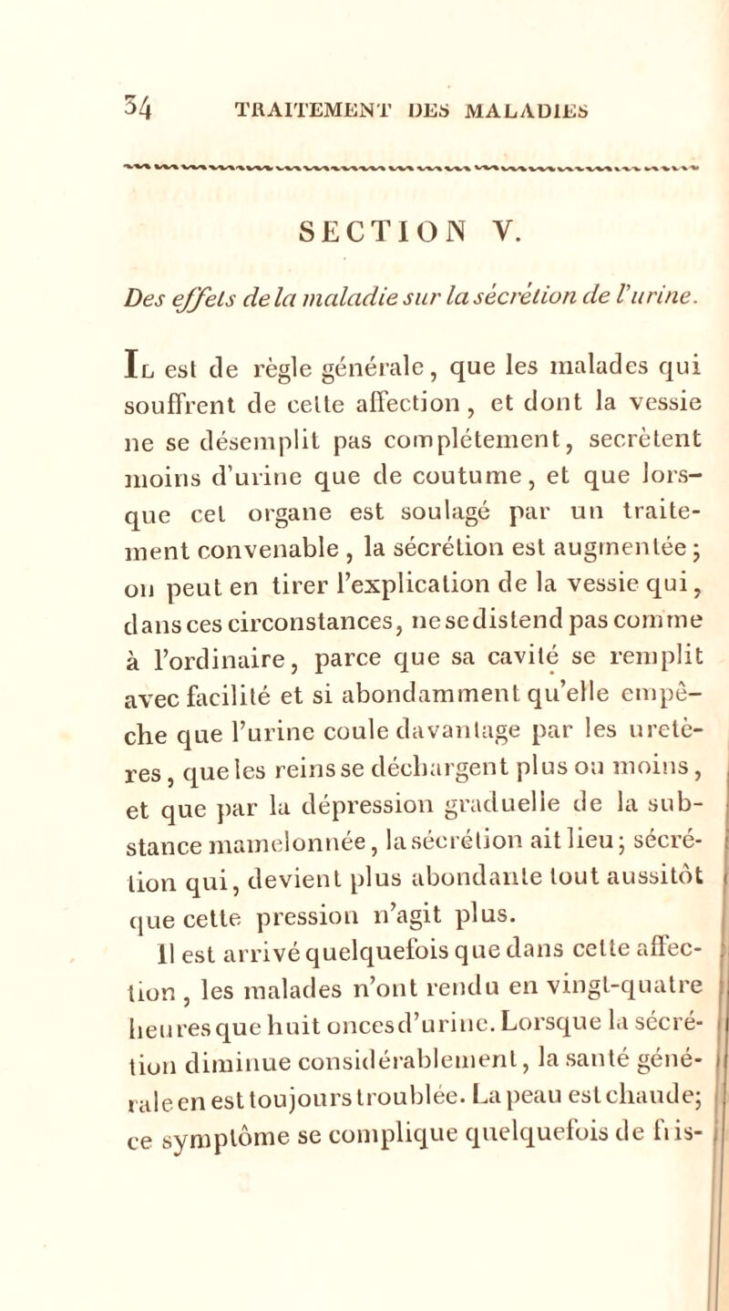 W%W*%V\I%VV¥ W«V^« V%^w%W«W^W%V%>> VV^-«I SECTION Y. Des ejÿeLs de la maladie sur la sécrétion de l'urine. Il est de règle générale, que les malades qui souffrent de celle affection , et dont la vessie ne se désemplit pas complètement, secrétent moins d’urine que de coutume, et que lors- que cel organe est soulagé par un traite- ment convenable , la sécrétion est augmentée ; on peut en tirer l’explication de la vessie qui, d a n s ces circo n s tances, n e se d i s te n d pas co m m e à l’ordinaire, parce que sa cavité se remplit avec facilité et si abondamment qu’elle empê- che que l’urine coule davantage par les uretè- res , que les reins se déchargent plus ou moins, et que par la dépression graduelle de la sub- stance mamelonnée, la sécrétion aitlieu; sécré- tion qui, devient plus abondante tout aussitôt que cette pression n’agit plus. 11 est arrivé quelquefois que dans celle affec- tion , les malades n’ont rendu en vingt-quatre heu res que huit onces d’urine. Lorsque la sécré- tion diminue considérablement, la santé géné- rale en est toujours troublée. La peau est chaude; ce symptôme se complique quelquefois de fiis- ,
