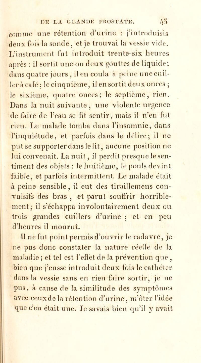 comme une rétention d’urine : j’introduisis deux fois la sonde, et. je trouvai la vessie vide. L’instrument fut introduit trente-six heures après : il sortit une ou deux gouttes de liquide; dans quatre jours, il en coula à peine unecuil- ler à café; le cinquième, il en sortit deux onces ; le sixième, quatre onces; le septième, rien. Dans la nuit suivante, une violente urgence de faire de l’eau se fit sentir, mais il n’en fut rien. Le malade tomba dans l’insomnie, dans l’inquiétude, et parfois dans le délire; il ne put se supporter dans lelit, aucune positionne lui convenait. La nuit, il perdit presque le sen- timent des objets : le huitième, le pouls devint faible, et parfois intermittent. Le malade était à peine sensible, il eut des tiraillemens con- vulsifs des bras , et parut souffrir horrible- ment; il s’échappa involontairement deux ou trois grandes cuillers d’urine ; et en peu d’heures il mourut. Il ne fut point permis d’ouvrir le cadavre, je ne pus donc constater la nature réelle de la maladie ; et tel est l’effet de la prévention que , bien que j’eusse introduit deux fois le cathéter dans la vessie sans en rien faire sortir, je ne pus, à cause de la similitude des symptômes avec ceuxdela rétention d’urine, m’ôter l’idée que c’en était une. Je savais bien qu’il y avait