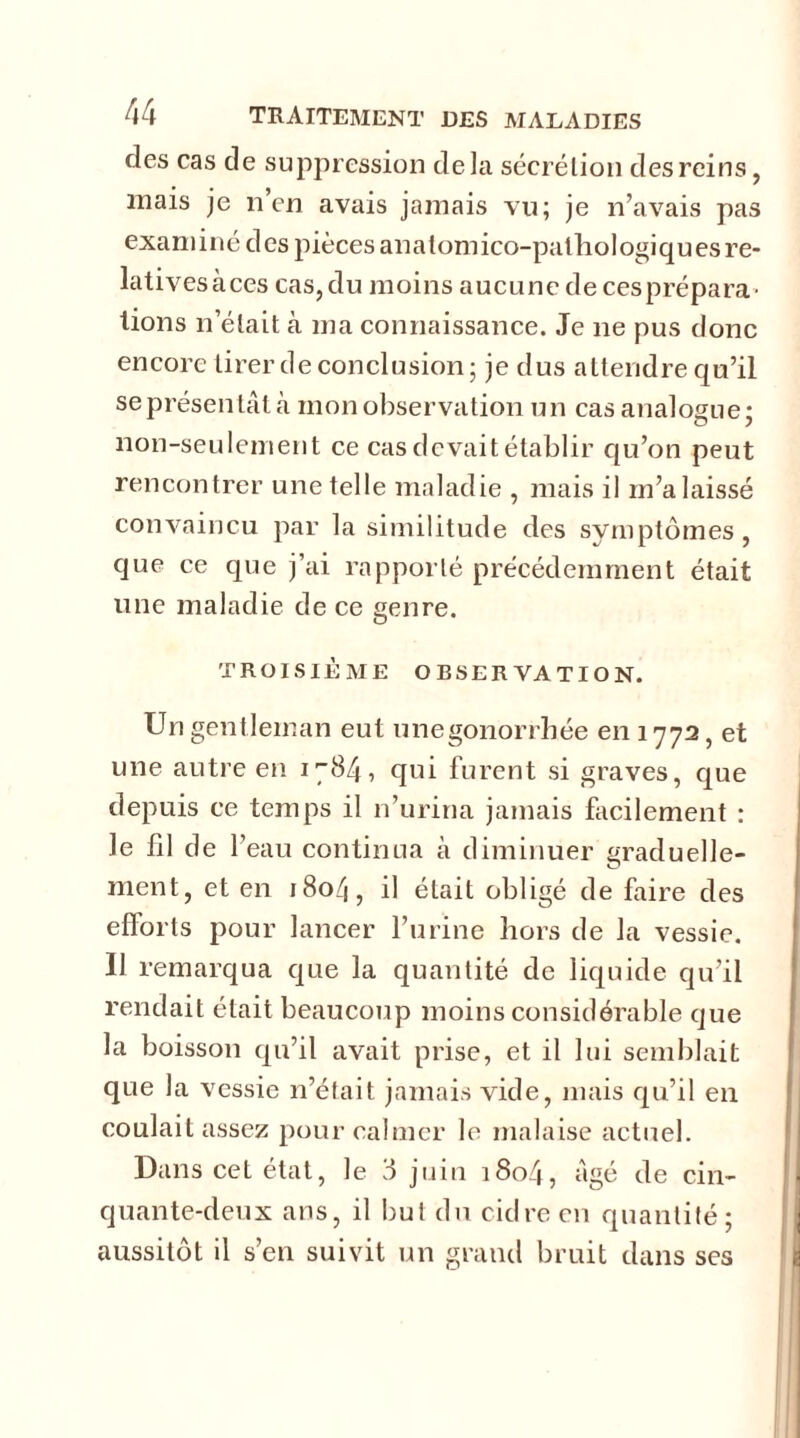des cas de suppression delà sécrétion des reins, mais je n’en avais jamais vu; je n’avais pas exam i né d es pièces an a lom ico-pathologi q u es re- lativesàces cas,du moins aucune decesprépara- lions n’était à ma connaissance. Je ne pus donc encore tirer de conclusion ; je dus attendre qu’il se présentât à mon observation un cas analogue; o ? non-seulement ce cas devait établir qu’on peut rencontrer une telle maladie , mais il m’a laissé convaincu par la similitude des symptômes, que ce que j’ai rapporté précédemment était une maladie de ce genre. TROISIÈME OBSERVATION. Un gentleman eut unegonorrbée en 1772, et une autre en 1784, qui furent si graves, que depuis ce temps il n’urina jamais facilement : le fil de 1 eau continua à diminuer graduelle- ment, et en 1804, il était obligé de faire des efforts pour lancer l’urine hors de la vessie. 11 remarqua que la quantité de liquide qu’il rendait était beaucoup moins considérable que la boisson qu’il avait prise, et il lui semblait que la vessie 11’était jamais vide, mais qu’il en coulait assez pour calmer le malaise actuel. Dans cet état, le 3 juin 1804, Agé de cin- quante-deux ans, il but du cidre en quantité; aussitôt il s’en suivit un grand bruit dans ses