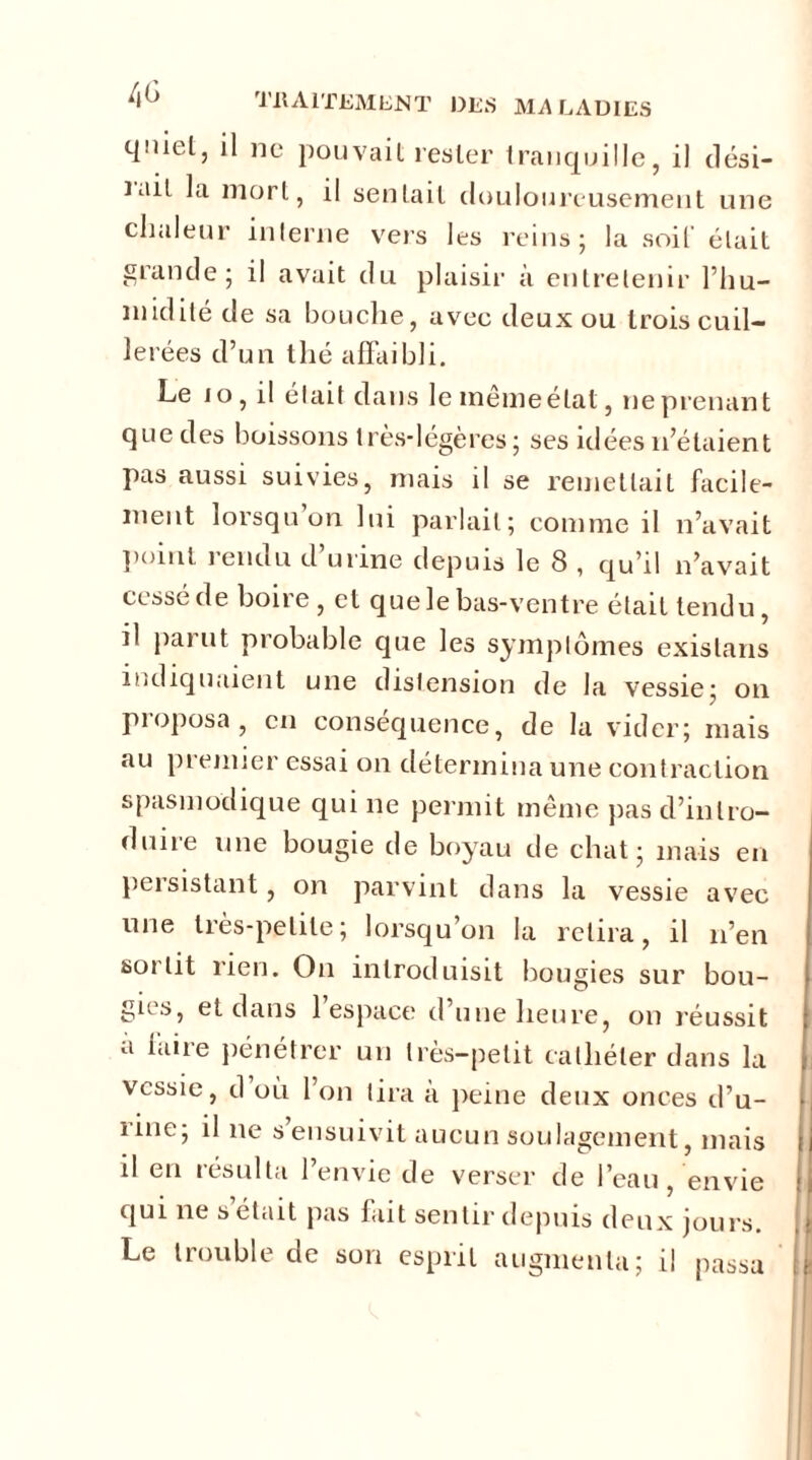 c|niel3 il no pouvait rester tranquille, il clési— lait la mort, il sentait douloureusement une chaleur interne vers les reins; la soif était grande; il avait du plaisir à entretenir l’hu- midité de sa bouche, avec deux ou trois cuil- lerées d’un thé affaibli. Le io, il était dans le même état, ne prenant que des boissons très-légères; ses idées 11’étaient pas aussi suivies, mais il se remettait facile- ment lorsqu on lui parlait; comme il n’avait point 1 endu d urine depuis le 8 , qu’il n’avait cessé de boire, et que le bas-ventre était tendu, il parut probable que les symptômes existans indiquaient une distension de la vessie; on proposa, en conséquence, de la vider; mais au premier essai on détermina une contraction spasmodique qui ne permit même jias d’intro- duire une bougie de boyau de chat; mais en peisistant, on parvint dans la vessie avec une très-petite; lorsqu’on la relira, il n’en sortit rien. On introduisit bougies sur bou- gies, et dans 1 espace d une heure, on réussit a îaiie pénétrer un très-petit cathéter dans la vessie, d où l’on tira a peine deux onces d’u- rine; il ne s’ensuivit aucun soulagement, mais ij il eu résulta l’envie de verser de l’eau, envie ij qui ne s était pas fait sentir depuis deux jours. Le trouble de son esprit augmenta; il passa [|