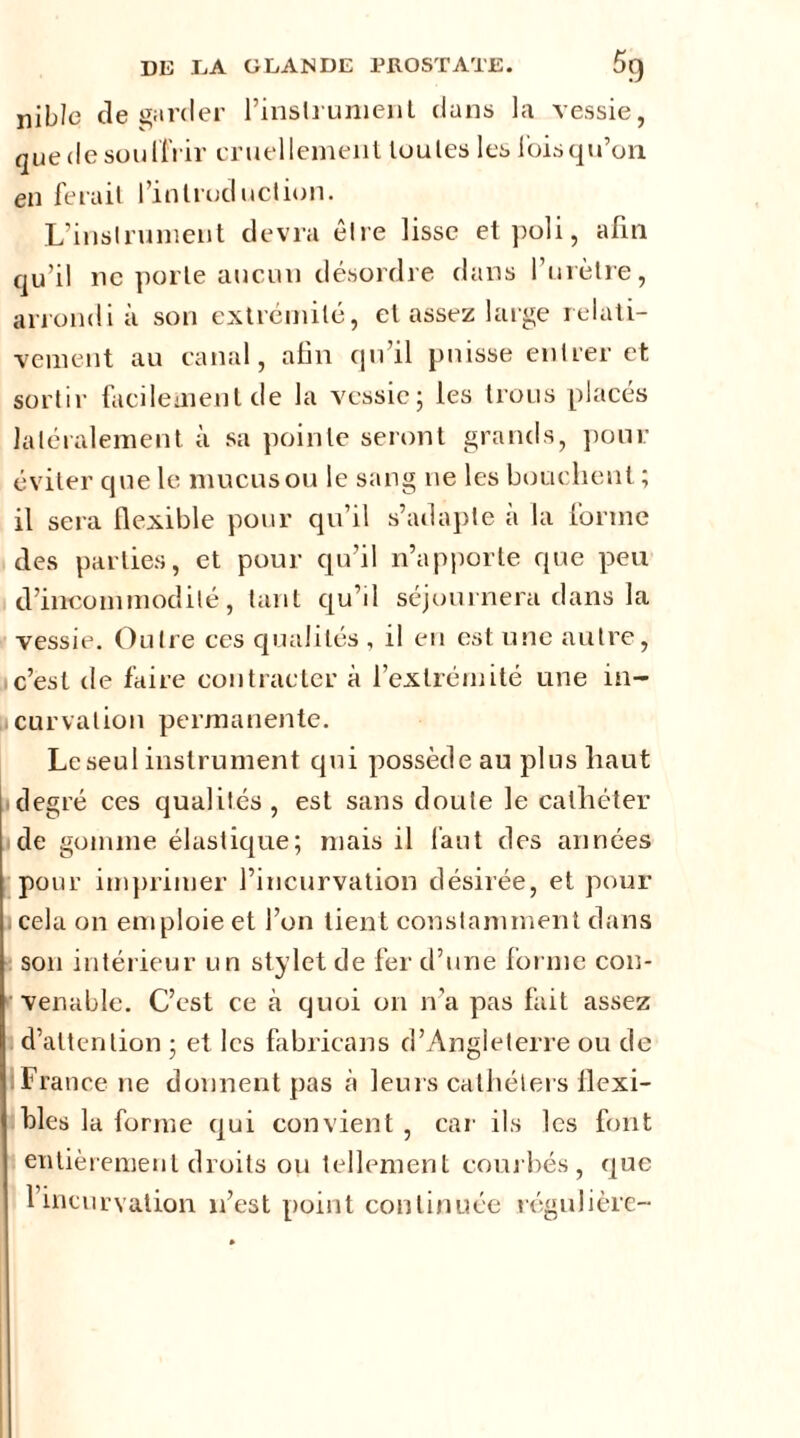 nible de garder l’inslrument dans la vessie, quedesoulfrir cruellement toutes les lois qu’on en ferait l’introduction. L’instrument devra être lisse et poli, afin qu’il ne porte aucun désordre dans l’urètre, arrondi à son extrémité, et assez large relati- vement au canal, afin qu’il puisse entrer et sortir facilement de la vessie; les trous placés latéralement à sa pointe seront grands, pour éviter que le mucus ou le sang ne les bouchent ; il sera flexible pour qu’il s’adapte à la forme des parties, et pour qu’il n’apporte que peu d’incommodité, tant qu’il séjournera dans la vessie. Outre ces qualités , il en est une autre, c’est de faire contracter à l’extrémité une in- curvation permanente. Le seul instrument qui possède au plus haut degré ces qualités, est sans doute le cathéter de gomme élastique; mais il faut des années pour imprimer l’incurvation désirée, et pour cela on emploie et l’on tient constamment dans son intérieur un stylet de fer d’une forme con- venable. C’est ce à quoi on n’a pas fait assez d’attention ; et les fabricans d’Angleterre ou de 1 France ne donnent pas cà leurs cathéters flexi- bles la forme qui convient , car ils les font entièrement droits ou tellement courbés, que l’incurvation n’est point continuée régulière-