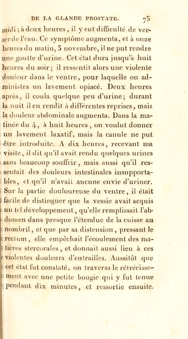 midi ; à deux heures , il y eut difficulté de ver- serde l’eau. Ce symptôme augmenta, et à onze lieu res du matin, 5 novembre, il ne put rendre une goutte d’urine. Cet état dura jusqu’à huit heures du soir; il ressentit alors une violente douleur dans le ventre, pour laquelle on ad- ministra un lavement opiacé. Deux heures après, il coula quelque peu d’urine; durant la nuit il en rendit à différentes reprises, mais la douleur abdominale augmenta. Dans la ma- tinée du 4, à huit heures , on voulut donner un lavement laxatif, mais la canule ne put être introduite. A dix heures, recevant ma visite, il tlit qu’il avait rendu quelques urines sans beaucoup souffrir , mais aussi qu’il res- sentait des douleurs intestinales insupporta- bles, et qu’il n’avail aucune envie d’uriner. Sur la partie douloureuse du ventre, il était facile de distinguer que la vessie avait acquis un tel développement, qu’elle remplissait l’ab- domen dans presque l’étendue de la cuisse au nombril, el que par sa distension , pressant le rectum, elle empêchait l’écoulement des ma- tières stercorales , et donnait aussi lieu à ces violentes douleurs d’entrailles. Aussitôt que cet. état fut constaté, on traversa le rétrécisse- ment avec une petite bougie qui y fut tenue pendant dix minutes, et ressortie ensuite.
