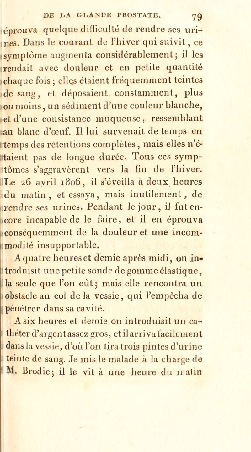 éprouva quelque difficulté cle rendre ses uri- nes. Dans le courant de l’hiver qui suivit, ce : symptôme augmenta considérablement; il les urendait avec douleur et en petite quantité .chaque fois; ellqs étaient fréquemment teintes de sang, et déposaient constamment, plus ou moins, un sédiment d’une couleur blanche, et d’une consistance muqueuse, ressemblant iau blanc d’œuf. Il lui survenait de temps en temps des rétentions complètes, mais elles n’é- lltaient pas de longue durée. Tous ces symp- tômes s’aggravèrent vers la fin de l’hiver. Le 26 avril 1806, il s’éveilla à deux heures du matin, et essaya, mais inutilement de rendre ses urines. Pendant le jour, il futen- icore incapable de le faire, et il en éprouva ■ conséquemment de la douleur et une incom- modité insupportable. A quatre heures et demie après midi, on in- troduisit une petite sonde de gomme élastique, la seule que l’on eût; mais elle rencontra un obstacle au col delà vessie, qui l’empêcha de pénétrer dans sa cavité. A six heures et demie on introduisit un ca- théter d’argent assez gros, et il arriva facilement dans la vessie, d’où l’on tira trois pintes d’urine teinte de sang. Je mis le malade à la charge de M. Brodie; il le vit à une heure du matin