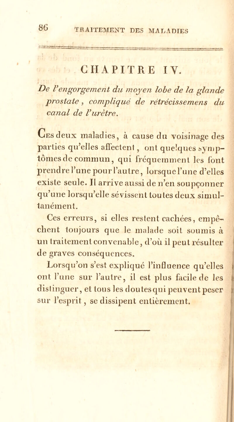 CHAPITRE IY. De Uengorgement du moyen lobe de la glande prostate, compliqué de rétrécissemens du canal de l’urètre. Ces deux maladies, à cause du voisinage des parties qu’elles affectent, ont quelques symp- tômes de commun, qui fréquemment les l'ont prendre l’une pour l’autre, lorsquel’une d’elles existe seule. Jl arrive aussi de n’en soupçonner qu’une lorsqu’elle sévissent toutes deux simul- tanément. Ces erreurs, si elles restent cachées, empê- chent toujours que le malade soit soumis à un traitement convenable, d’où il peut résulter de graves conséquences. Lorsqu’on s’est expliqué l’influence qu’elles ont l’une sur l’autre, il est plus facile de les distinguer, et tous les doutes qui peuvent peser sur l’esprit, se dissipent entièrement.