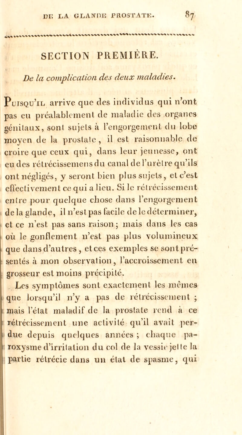 SECTION PREMIÈRE. De la complication des deux maladies. Puisqu’il arrive que des individus qui n’ont pas eu préalablement de maladie des organes génitaux, sont sujets à l’engorgement du lobe moyen de la prostate , il est raisonnable de croire que ceux qui, dans leur jeunesse, ont eu des rétrécissemensdu canal de l’urètre qu’ils ont négligés, y seront bien plus sujets, et c’est effectivement ce qui a lieu. Si le rétrécissement entre pour quelque chose dans l’engorgement de la glande, il n’est pas facile de le déterminer, et ce 11’est pas sans raison ; mais dans les cas où le gonflement 11’est pas plus volumineux que dans d’autres , et ces exemples se sont pré- sentés à mon observation, l’accroissement en grosseur est moins précipité. Les symptômes sont exactement les mêmes que lorsqu’il n’y a pas de rétrécissement ; mais l’état maladif de la prostate rend à ce rétrécissement une activité qu’il avait per- due depuis quelques années ; chaque pa- roxysme d’irritation du col de la vessie jet te la partie rétrécie dans un état de spasme, qui