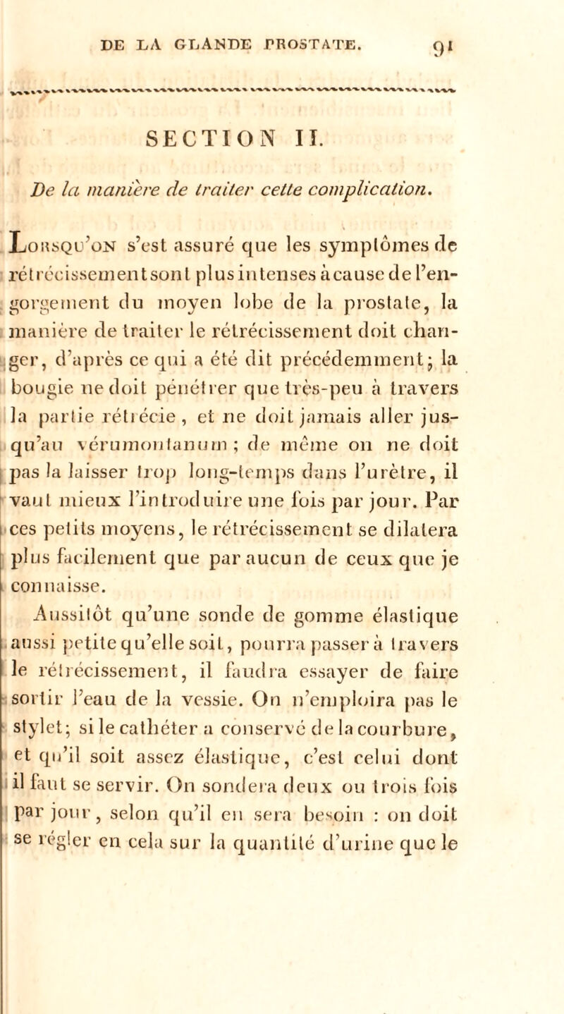 SECTION II. De la maniéré de traiter cette complication. Lorsqu’on s’est assuré que les symptômes de rétrécissementsont plusintenses à cause cle l’en- gorgement du moyen lobe de la prostate, la manière de traiter le rétrécissement doit chan- ger, d’après ce qui a été dit précédemment; la bougie ne doit pénétrer que très-peu à travers la partie rétrécie, et ne doit jamais aller jus- qu’au vérumonlanurn ; de même on ne doit pas la laisser trop long-temps dans l’urètre, il vaut mieux l’introduire une fois par jour. Par ces petits moyens, le rétrécissement se dilatera plus facilement que par aucun de ceux que je connaisse. Aussitôt qu’une sonde de gomme élastique aussi petite qu’elle soil, pourra passer à travers le rétrécissement, il faudra essayer de faire sortir l’eau de la vessie. On n’emploira pas le stylet; si le cathéter a conservé de la courbure, et qu’il soit assez élastique, c’est celui dont il faut se servir. On sondera deux ou trois fois par jour, selon qu’il en sera besoin : on doit se régler en cela sur la quantité d’urine que le
