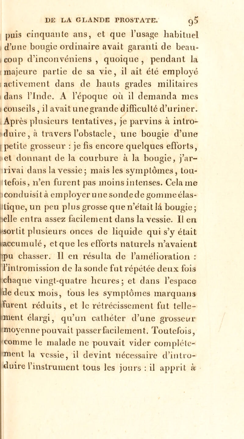 puis cinquante ans, et que l’usage habituel d’une bougie ordinaire avait garanti de beau- coup d’inconvéniens , quoique , pendant la majeure partie de sa vie, il ait été employé activement dans de liants grades militaires dans l’Inde. A l’époque où il demanda mes i conseils, il avait unegrande difficulté d’uriner. Ap lès plusieurs tentatives, je parvins à intro- duire, à travers l’obstacle, une bougie d’une petite grosseur : je fis encore quelques efforts, et donnant de la courbure à la bougie, j’ar- rivai dans la vessie; mais les symptômes, tou- tefois, n’en furent pas moins intenses. Cela me conduisit à employer une sonde de gomme élas- llique, un peu plus grosse que n’était là bougie; telle entra assez facilement dans la vessie. Il en •sortit plusieurs onces de liquide qui s’y était -accumulé, et que les efforts naturels n’avaient tpu chasser. 11 en résulta de l’amélioration : l’intromission de la sonde fut répétée deux fois chaque vingt-quatre heures; et dans l’espace île deux mois, fous les symptômes marquans furent réduits, et le rétrécissement fut telle- ment élargi, qu’un cathéter d’une grosseur moyenne pouvait passer facilement. Toutefois, comme le malade ne pouvait vider complète- ment la vessie, il devint nécessaire d’intro- duire l’instrument tous les jours : il apprit à