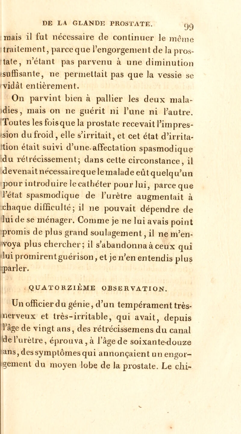mais il fat nécessaire de continuer le même traitement, parce que l’engorgement de la pros- tate, n’étant pas parvenu à une diminution -suffisante, ne permettait pas que la vessie se vidât entièrement. On parvint bien à pallier les deux mala- dies, mais on ne guérit ni l’une ni l’autre. Toutes les fois que la prostate recevait fini pres- sion du froid, elle s’irritait, et cet état d’irrita- Ition était suivi d’une.affectation spasmodique du rétrécissement; dans cette circonstance, il devenait nécessairequelemalade eût quelqu’un pour introduire le cathéter pour lui, parceque l’état spasmodique de l’urètre augmentait à chaque difficulté; il ne pouvait dépendre de lui de se ménager. Comme je ne lui avais point promis de plus grand soulagement, il ne m’en- voya plus chercher; il s’abandonna à ceux qui lui promirentguérison, et je n’en entendis plus rparler. QUATORZIÈME OBSERVATION. Un officier du génie, d’un tempérament très- nerveux et très-irritable, qui avait, depuis l’âge de vingt ans, des rétrécissemens du canal “de l’urètre, éprouva, à l’âge de soixante-douze ans, des symptômes qui annonçaient un engor- gement du moyen lobe de la prostate. Le chi-