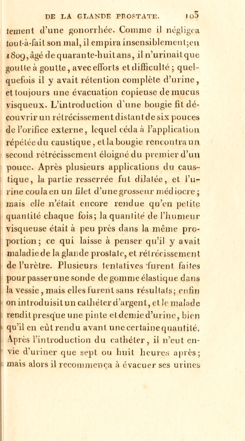 tement d’une gonorrhée. Comme il négligea tou t-à-fait son mal, il empira insensiblemenl;en 1809, âgé de quarante-huit ans, il n’urinaitque goutte à goutte, avec efforts et difficulté ; quel- quefois il y avait rétention complète d’urine, et toujours une évacuation copieuse de mucus visqueux. L’introduction d’une bougie fit dé- couvrir un rétrécissement distant de six pouces de l’orifice externe, lequel céda à l’application répétée du caustique, etla bougie rencontra un. second rétrécissement éloigné du premier d’un pouce. Après plusieurs applications du caus- tique, la partie resserrée fut dilatée, et l’u- rine cou la en un filet d’une grosseur médiocre; mais elle n’était encore rendue qu’en petite quantité chaque fois; la quantité de l’humeur visqueuse était à peu près dans la même pro- portion ; ce qui laisse à penser qu’il y avait maladie de la glande prostate, et rétrécissement de l’urètre. Plusieurs tentatives furent faites pourpasserune sonde de gomme élastique dans la vessie, mais elles furent sans résultats; enfin on introduisit un cathéter d’argent, et le malade rendit presque une pinte eldemied’urine, bien qu’il en eût rendu avant une certaine quantité. Après l’introduction du cathéter, il n’eut en- vie d’uriner que sept ou huit heures après; mais alors il recommença à évacuer ses urines