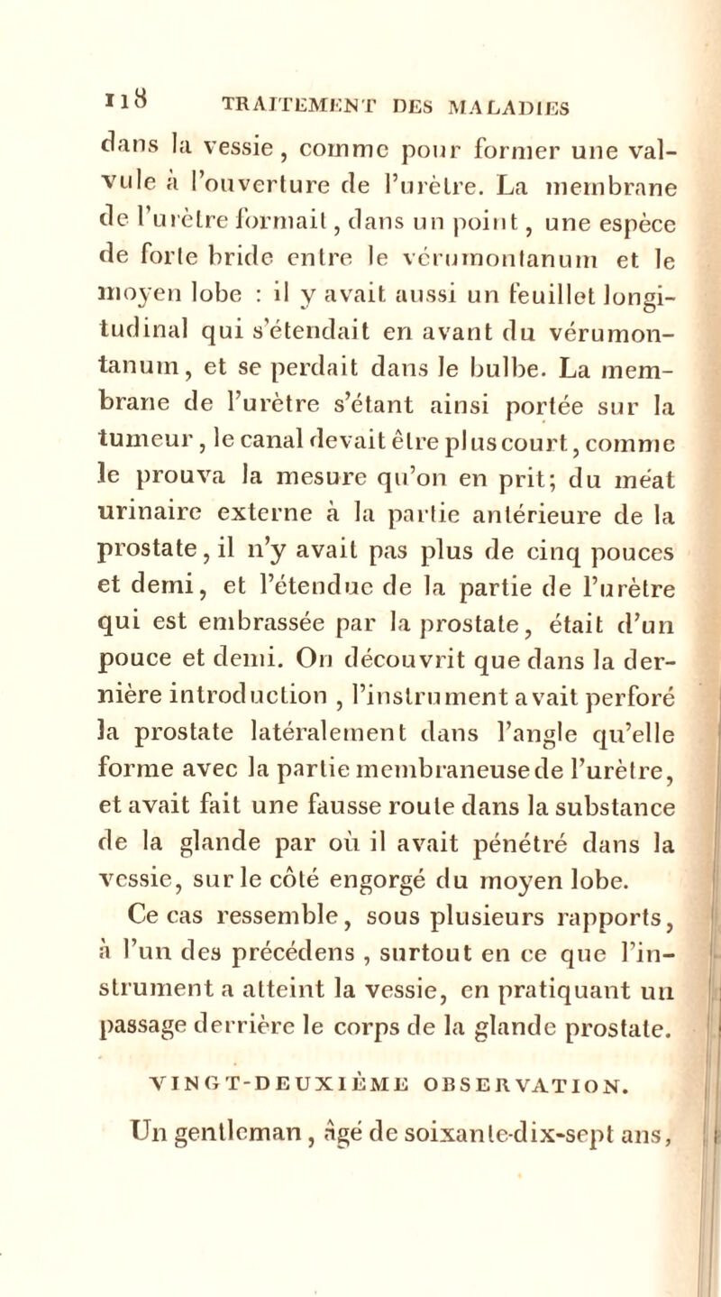 dans la vessie, comme pour former une val- vule a l’ouverture de l’urètre. La membrane de l’urètre formait, dans un point, une espèce de forte bride entre le vérumontanum et le moyen lobe : il y avait aussi un feuillet longi- tudinal qui s’étendait en avant du vérumon- tanum, et se perdait dans le bulbe. La mem- brane de l’urètre s’étant ainsi portée sur la tumeur, le canal devait être plus court, comme le prouva la mesure qu’on en prit; du méat urinaire externe à la partie antérieure de la prostate, il n’y avait pas plus de cinq pouces et demi, et l’étendue de la partie de l’urètre qui est embrassée par la prostate, était d’un pouce et demi. On découvrit que dans la der- nière introduction , l’instrument avait perforé ïa prostate latéralement dans l’angle qu’elle forme avec la partie membraneuse de l’urètre, et avait fait une fausse roule dans la substance de la glande par où il avait pénétré dans la vessie, sur le côté engorgé du moyen lobe. Ce cas ressemble, sous plusieurs rapports, «à l’un des précédens , surtout en ce que l’in- strument a atteint la vessie, en pratiquant un passage derrière le corps de la glande prostate. VINGT-DEUXIÈME OBSERVATION. Un gentleman , ngé de soixante-dix-sept ans,