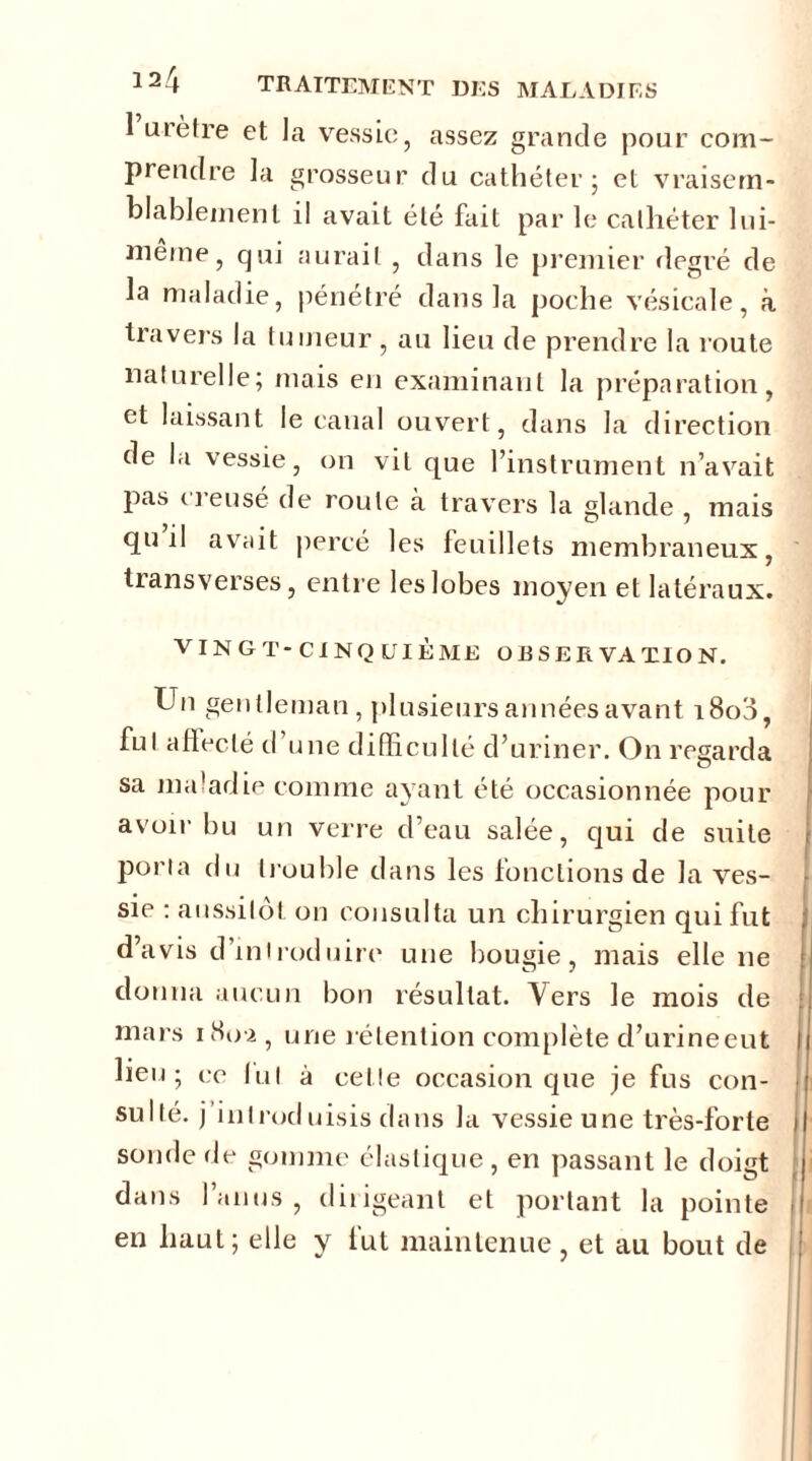 1 urètre et la vessie, assez grande pour com- prendre la grosseur du cathéter • et vraisem- blablement il avait été fait par le cathéter lui- inerne, qui aurait , dans le premier degré de la maladie, pénétré dans la poche vésicale, à travers la tumeur , au lieu de prendre la route naturelle; mais en examinant la préparation, et laissant le canal ouvert, dans la direction de la vessie, on vit que l’instrument n’avait pas i ) eusé de route à travers la glande , mais qu il avait percé les feuillets membraneux, transverses, entre les lobes moyen et latéraux. VINGT-CINQUIÈME OBSERVATION. Un gentleman, plusieurs années avant i8o3, fui afleclé d’une difficulté d’uriner. On regarda sa maladie comme ayant été occasionnée pour avoir bu un verre d’eau salée, qui de suite porta du trouble dans les fonctions de la ves- sie : aussitôt on consulta un chirurgien qui fut d’avis d’introduire une bougie, mais elle ne donna aucun bon résultat. Vers le mois de mars 180-2 , une rétention complète d’urineeut lieu; ce lui à celle occasion que je fus con- sullé. j’introduisis dans la vessie une très-forte sonde de gomme élastique, en passant le doigt dans l’anus, dirigeant et portant la pointe en haut; elle y fut maintenue, et au bout de