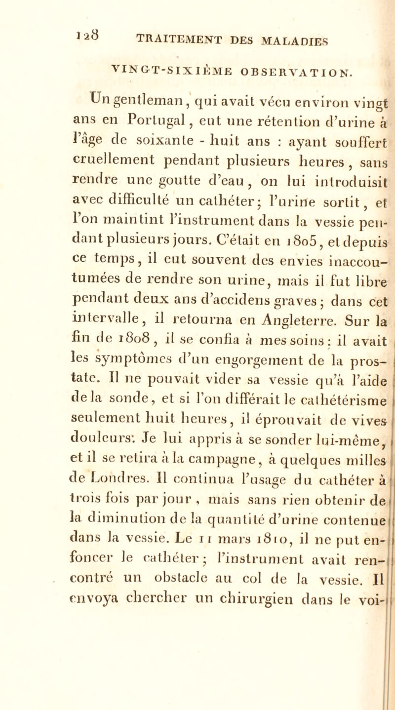 1*8 VINGT-SIXIÈME OBSERVATION. Un gentleman, qui avait vécu environ vingt ans en Portugal, eut une rétention d’urine à Page de soixante - huit ans : ayant souffert cruellement pendant plusieurs heures , sans rendre une goutte d’eau, on lui introduisit avec difficulté un cathéter; l’urine sortit, et Ion maintint l’instrument dans la vessie pen- dant plusieurs jours. C’était en j8o5, et depuis ce temps, il eut souvent des envies inaccou- tumées de rendre son urine, mais il fut libre pendant deux ans d’accidens graves ; dans cet intervalle, il retourna en Angleterre. Sur la lin de 1808, il se confia à mes soins: il avait les symptômes d’un engorgement de la pros- | tate. Il ne pouvait vider sa vessie qu’à l’aide delà sonde, et si l’on différait le cathétérisme seulement huit heures, il éprouvait de vives douleurs: Je lui appris à se sonder lui-même, 1 et il se retira a la campagne, à quelques milles de Londres. 11 continua l’usage du cathéter à j trois fois par jour , mais sans rien obtenir de 1 la diminution de la quantité d’urine contenue dans la vessie. Le 11 mars 1810, il ne put en- foncer le cathéter; l’instrument avait ren- contré un obstacle au col de la vessie. Il envoya chercher un chirurgien dans le voi-