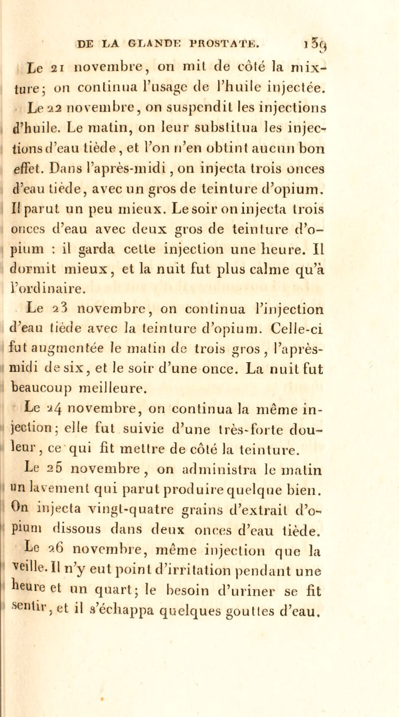 Le 21 novembre, on mit de côté la mix- ture; on continua l’usage de l’huile injectée. Le 22 novembre, on suspendit les injections d’huile. Le matin, on leur substitua les injec- tions d’eau tiède, et l’on n’en obtint aucun bon effet. Dans l’après-midi, on injecta trois onces d’eau tiède, avec un gros de teinture d’opium. Il parut un peu mieux. Le soir on injecta trois onces d’eau avec deux gros de teinture d’o- pium : il garda celle injection une heure. Il dormit mieux, et la nuit fut plus calme qu’à l’ordinaire. Le 2°> novembre, on continua l’injection d’eau tiède avec la teinture d’opium. Celle-ci fut a ugmentée Je matin de trois gros, l’après- midi de six, et le soir d’une once. La nuit fut beaucoup meilleure. Le 24 novembre, on continua la même in- jection; elle fut suivie d’une très-forte dou- leur, ce qui fit mettre de côté la teinture. Le 25 novembre, on administra le matin un lavement qui parut produire quelque bien. On injecta vingt-quatre grains d’extrait d’o- pium dissous dans deux onces d’eau tiède. Le 26 novembre, même injection que la ■veille. Il n’y eut point d’irritation pendant une heure et un quart; le besoin d’uriner se fit sentir, et il s’échappa quelques gouttes d’eau.