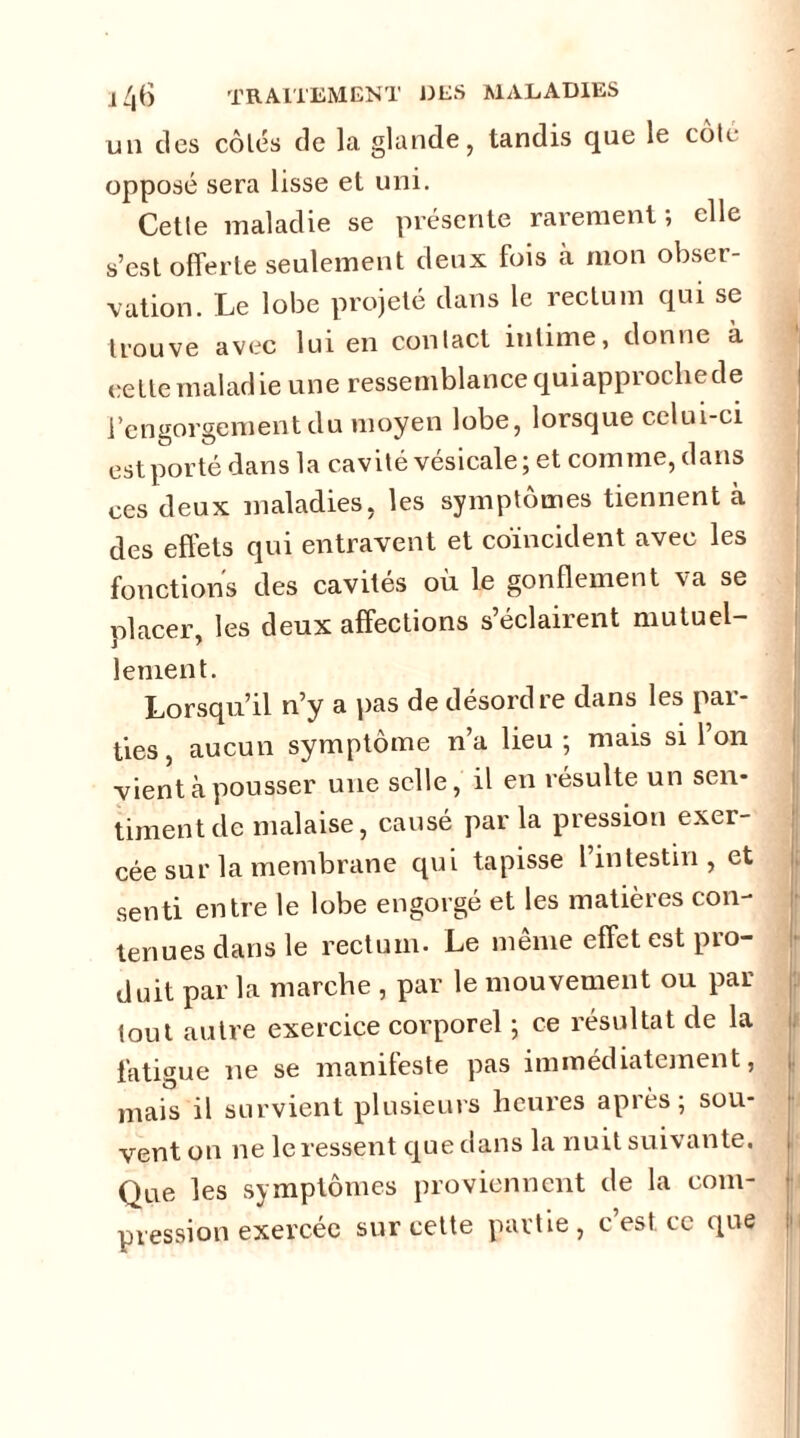 un des côtés de la glande, tandis que le cote- opposé sera lisse et uni. Cette maladie se présente rarement; elle s’est offerte seulement deux fois à mon obser- vation. Le lobe projeté dans le rectum qui se trouve avec lui en contact intime, donne à celle maladie une ressemblance quiapprochede l’engorgement du moyen lobe, lorsque celui-ci est porté dans la cavité vésicale; et comme, dans ces deux maladies, les symptômes tiennent à des effets qui entravent et coïncident avec les fonctions des cavités où le gonflement va se placer, les deux affections s’éclairent mutuel- lement. Lorsqu’il n’y a pas de désordre dans les par- ties , aucun symptôme n’a lieu ; mais si l’on vient à pousser une selle, il en résulte un sen- timent de malaise, causé par la pression exer- cée sur la membrane qui tapisse l’intestin, et senti entre le lobe engorgé et les matières con- tenues dans le rectum- Le meme effet est pio- duit par la marche , par le mouvement ou par tout autre exercice corporel ; ce résultat de la fatigue ne se manifeste pas immédiatement, mais il survient plusieurs heures après; sou- vent on ne le ressent que dans la nuit suivante. Que les symptômes proviennent de la com- pression exercée sur cette partie, c est ce que
