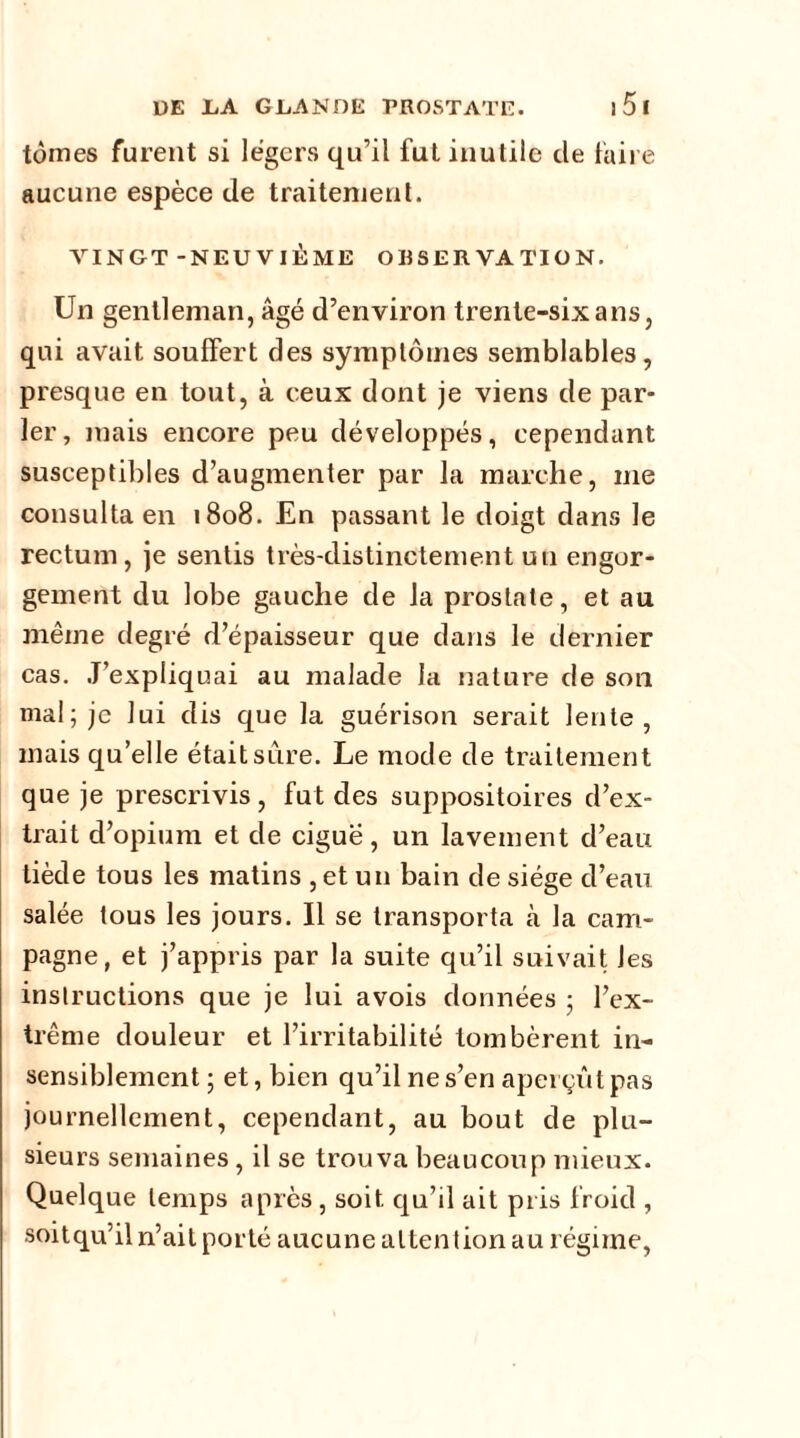 tomes furent si légers qu’il fut inutile de faire aucune espèce de traitement. VINGT-NEUVIÈME OBSERVATION. Un gentleman, âgé d’environ trente-six a ns, qui avait souffert des symptômes semblables, presque en tout, à ceux dont je viens de par- ler, mais encore peu développés, cependant susceptibles d’augmenter par la marche, me consulta en 1808. En passant le doigt dans le rectum, je sentis très-distinctement un engor- gement du lobe gauche de la prostate, et au même degré d’épaisseur que dans le dernier cas. J’expliquai au malade la nature de son mal; je lui dis que la guérison serait lente, mais qu’elle était sure. Le mode de traitement que je prescrivis, fut des suppositoires d’ex- trait d’opium et de ciguë, un lavement d’eau tiède tous les matins , et un bain de siège cl’eau salée tous les jours. Il se transporta à la cam- pagne, et j’appris par la suite qu’il suivait les instructions que je lui avois données ; l’ex- trême douleur et l’irritabilité tombèrent in- sensiblement ; et, bien qu’il ne s’en aperçut pas journellement, cependant, au bout de plu- sieurs semaines , il se trouva beaucoup mieux. Quelque temps après, soit qu’il ait pris froid , soitqu’il n’ait porté aucune attention au régime,