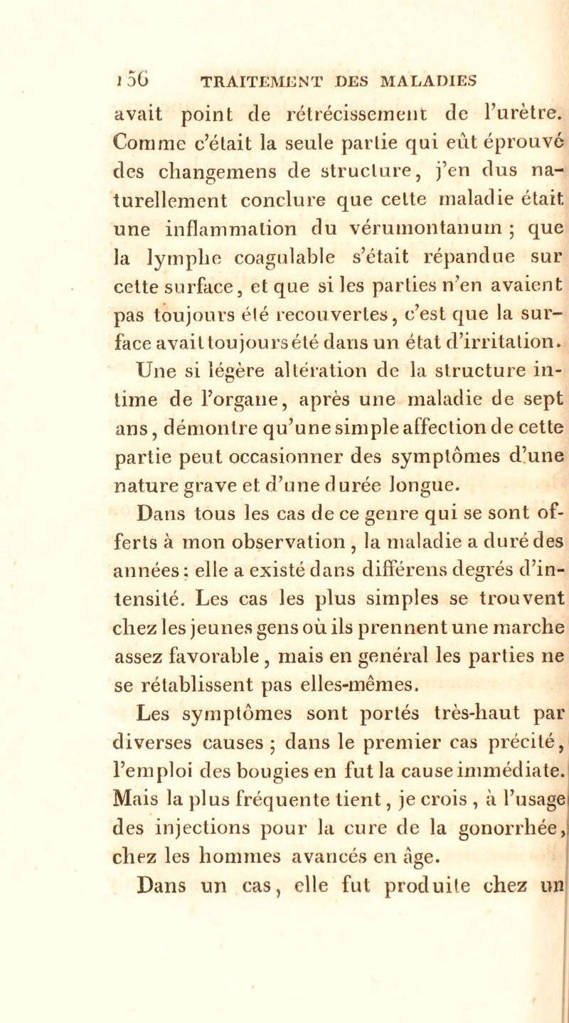 avait point de rétrécissement de l’urètre. Comme c’était la seule partie qui eût éprouvé des changemens de structure, j’en dus na- turellement conclure que cette maladie était une inflammation du vérumontanum ; que la lymphe coagulable s’était répandue sur cette surface, et que si les parties n’en avaient pas toujours été recouvertes, c’est que la sur- face avait tou jours été dans un état d’irritation. Une si légère altération de la structure in- time de l’organe, après une maladie de sept ans, démontre qu’une simple affection de cette partie peut occasionner des symptômes d’une nature grave et d’une d urée longue. Dans tous les cas de ce genre qui se sont of- ferts à mon observation , la maladie a duré des années ; elle a existé dans différens degrés d’in- tensité. Les cas les plus simples se trouvent chez les jeunes gens où ils prennent une marche assez favorable , niais en général les parties ne se rétablissent pas elles-mêmes. Les symptômes sont portés très-haut par diverses causes ; dans le premier cas précité, l’emploi des bougies en fut la cause immédiate.' Mais la plus fréquente lient, je crois , à l’usagel des injections pour la cure de la gonorrhée,: chez les hommes avancés en âge. Dans un cas, elle fut produite chez un