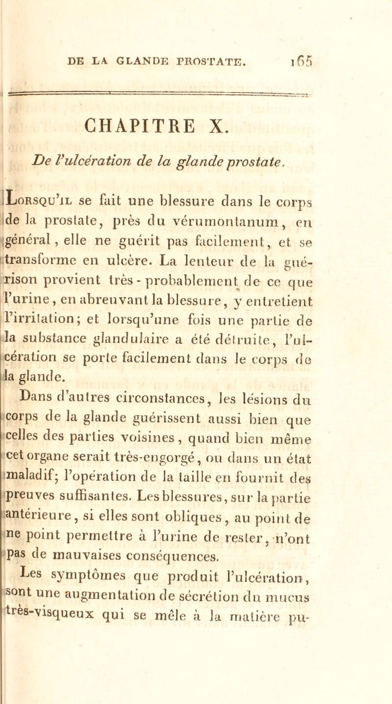 CHAPITRE X. De Vulcération de la glande prostate. ;Lorsqu’il se fait une blessure clans le corps de la prostate, près du vérurnontanum, en général, elle ne guérit pas facilement, et se transforme en ulcère. La lenteur de la fine- O rison provient très - probablement de ce que l’urine, en abreuvant la blessure, y entretient l’irritation; et lorsqu’une fois une partie de la substance glandulaire a été détruite, l’ul- cération se porte facilement dans le corps de la glande. Dans d’autres circonstances, les lésions du corps de la glande guérissent aussi bien que celles des parties voisines, quand bien même cet organe serait très-engorgé, ou dans un état maladif; l’opération de la taille en fournit des preuves suffisantes. Les blessures, sur la partie antérieure, si elles sont obliques, au point de ne point permettre à l’urine de rester, n’ont pas de mauvaises conséquences. Les symptômes que produit l’ulcération, sont une augmentation de sécrétion du mucus très-visqueux qui se mêle à la matière pu-