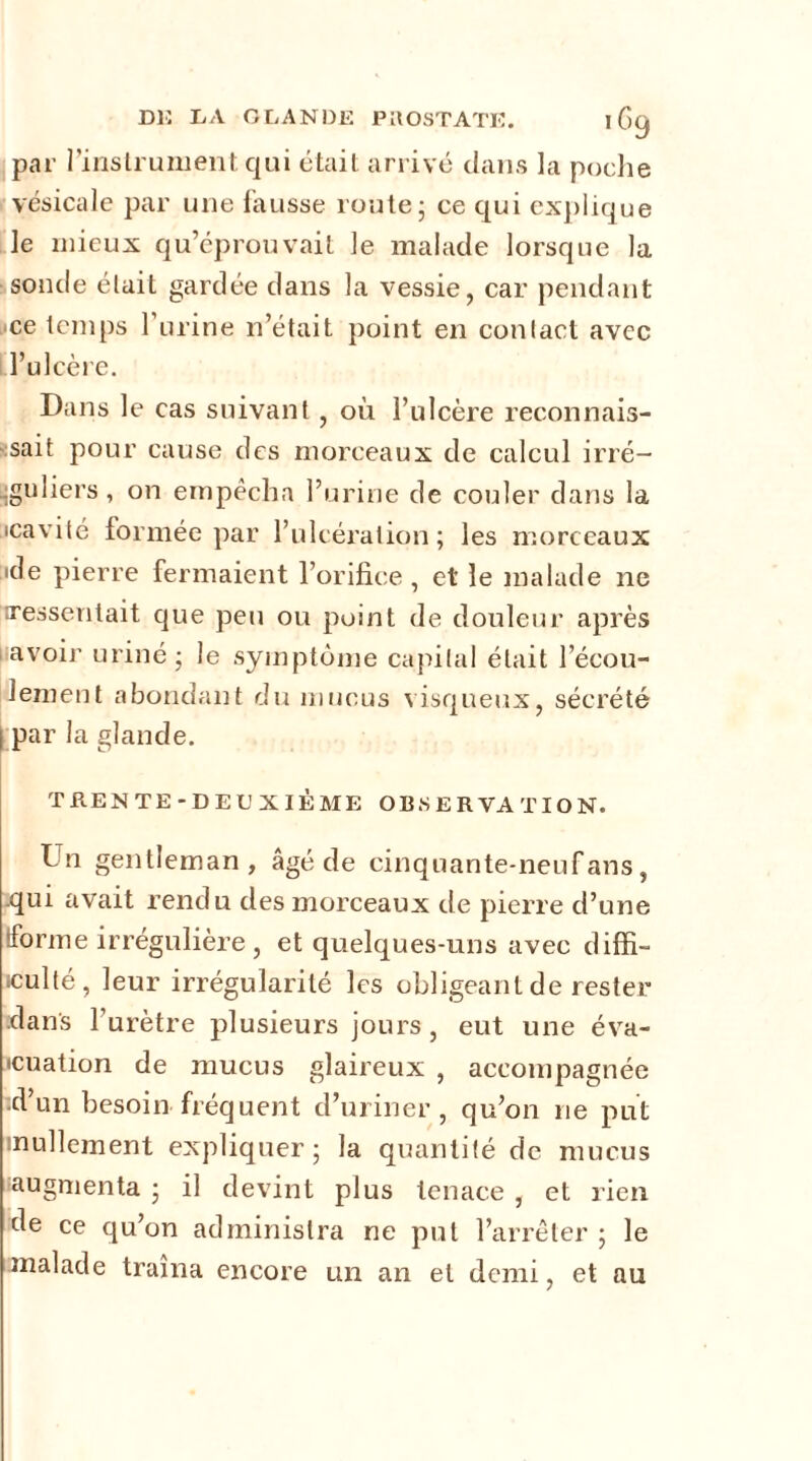 D13 DA GLANDE PROSTATE. 1G9 par l’instrument qui était arrivé dans la poche vésicale par une fausse route; ce qui explique le mieux qu’éprouvait le malade lorsque la sonde était gardée dans la vessie, car pendant ce temps l’urine n’était point en contact avec l’ulcère. Dans le cas suivant, où l’ulcère reconnais- sait pour cause des morceaux de calcul irré- guliers, on empêcha l’urine de couler dans la icavité formée par l’ulcération; les morceaux •de pierre fermaient l’orifice , et le malade ne ^ressentait que peu ou point de douleur après avoir uriné; le symptôme capital était l’écou- lement abondant du mucus visqueux, sécrété I par la glande. TRENTE-DEUXIÈME OBSERVATION. Un gentleman, âgé de cinquante-neuf ans, .qui avait rendu des morceaux de pierre d’une forme irrégulière, et quelques-uns avec diffi- culté, leur irrégularité les obligeant de rester dans l’urètre plusieurs jours, eut une éva- cuation de mucus glaireux , accompagnée d’un besoin fréquent d’uriner, qu’on ne put nullement expliquer; la quantité de mucus ^augmenta ; il devint plus tenace , et rien de ce qu’on administra ne put l’arrêter ; le malade traîna encore un an et demi, et au