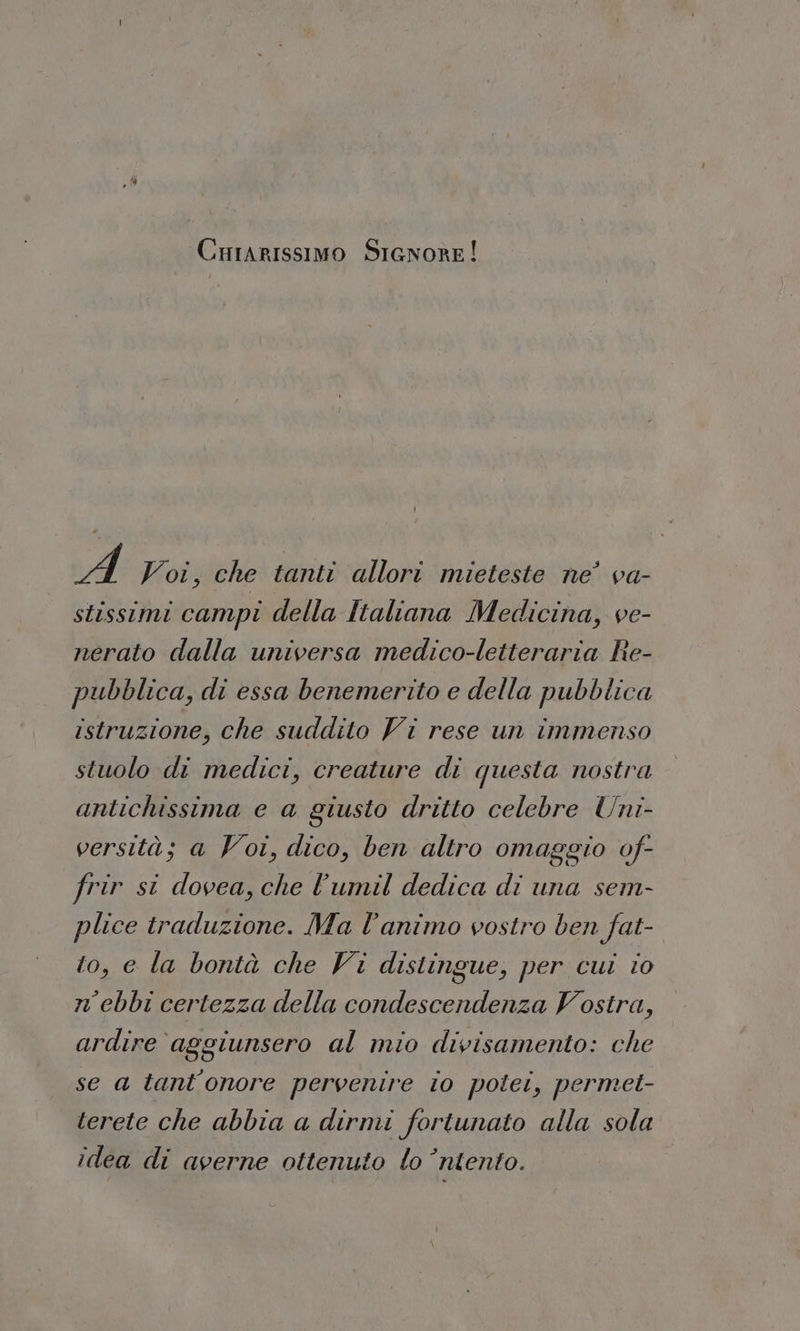 Cuiarissimo SicnorE! A Voi, che tanti allori mieteste ne’ va- stissimi campi della Italiana Medicina, ve- nerato dalla universa medico-letteraria Re- pubblica, di essa benemerito e della pubblica istruzione, che suddito Vi rese un immenso stuolo di medici, creature di questa nostra antichissima e a giusto dritto celebre Uni- versità; a Voi, dico, ben altro omaggio of- frir si dovea, che l’'umil dedica di una sem- plice traduzione. Ma l'animo vostro ben fat- to, e la bontà che Vi distingue, per cui i0 n’ebbi certezza della condescendenza Vostra, ardire aggiunsero al mio divisamento: che se a tant’onore pervenire 10 potet, permei- terete che abbia a dirmi fortunato alla sola idea di averne ottenuto lo ’ntento.