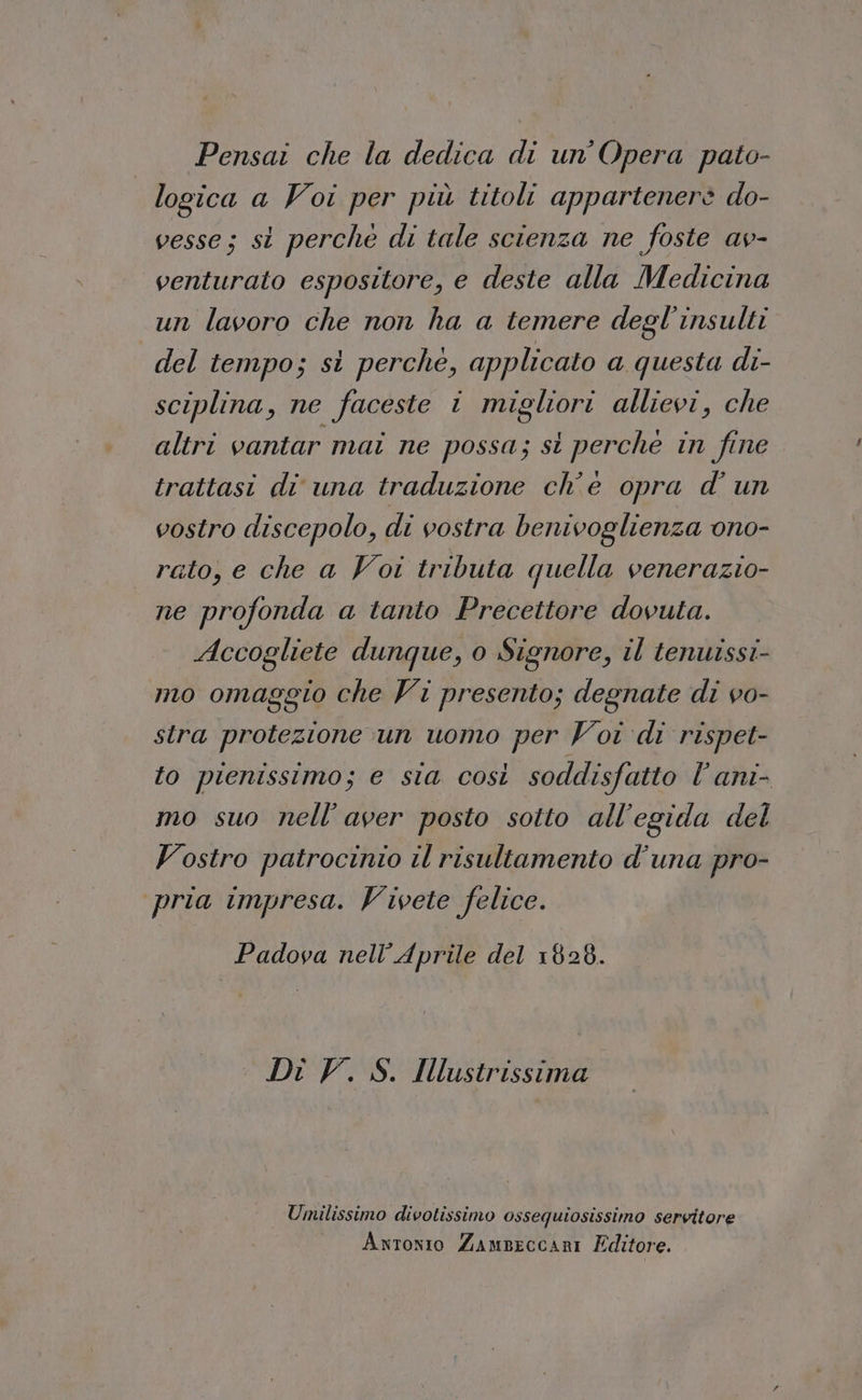 Pensai che la dedica di un’Opera pato- logica a Voi per più titoli appartenere do- vesse; si perchè di tale scienza ne foste av- venturato espositore, e deste alla Medicina un lavoro che non ha a temere degl’insulti del tempo; si perchè, applicato a questa di- sciplina, ne faceste i migliori allievi, che altri vantar mai ne possa; st perche in fine trattasi di una traduzione ch'e opra d' un vostro discepolo, di vostra benivoglienza ono- rato, e che a Voi tributa quella venerazio- ne profonda a tanto Precettore dovuta. Accogliete dunque, o Signore, il tenuissi- mo omaggio che Vi presento; degnate di vo- stra protezione un uono per Voi di rispet- fo pienissimo; e sta così soddisfatto l’ani- mo suo nell'aver posto sotto all'egida del Vostro patrocinio il risultamento d'una pro- pria impresa. Vivete felice. Padova nell'Aprile del 1828. Di V. S. Ilustrissima Umilissimo divotissimo ossequiosissimo servitore Avwronio Zampeccari Editore.