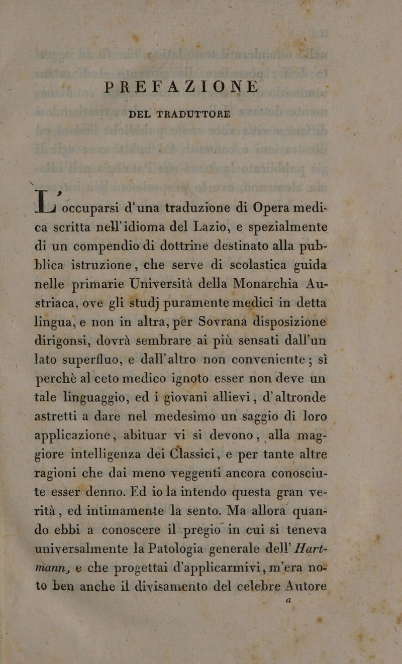 DEL TRADUTTORE 2 L occuparsi d'una traduzione di Opera medi: ca scritta nell’idioma del Lazio, e spezialmente di un compendio di dottrine destinato alla pub- blica istruzione, che serve di scolastica guida striaca, ove gli studj puramente medici in detta lingua, e non in altra, per Sovrana disposizione dirigonsi, dovrà sembrare ai più sensati dall’un lato superfluo, e dall'altro non conveniente ; sì perchè al ceto medico ignoto esser non deve un tale linguaggio, ed i giovani allievi, d'altronde giore intelligenza dei Classici, e per tante altre ragioni che dai meno veggenti ancora conosciu- te esser denno. Ed io la intendo questa gran ve- rità, ed intimamente la sento. Ma allora quan- do ebbi a conoscere il pregio in cui si teneva universalmente la Patologia generale dell’ /Zart- mann, e che progettai d’applicarmivi, m'era no- (2A ro