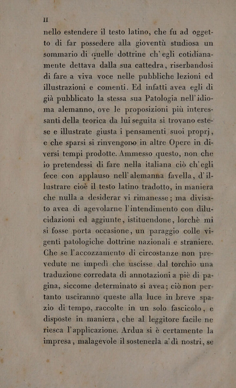 nello estendere il testo latino, che fu ad ogget- to di far possedere alla gioventù studiosa un sommario di cuelle dottrine ch'egli cotidiana- mente dettava dalla sua cattedra, riserbandosi di fare a viva voce nelle pubbliche lezioni ed illustrazioni e comenti. Ed infatti avea egli di già pubblicato la stessa sua Patologia nell’ idio- ma alemanno, ove le proposizioni più interes- santi della teorica da lui seguita si trovano este- se e illustrate giusta i pensamenti suoi proprj A e che sparsi si rinvengono in altre Opere in di- versi tempi prodotte. Ammesso questo, non che io pretendessi di fare nella italiana ciò ch'egli fece con applauso nell’alemanna favella, d'’ il- lustrare cioè il testo latino tradotto, in maniera che nulla a desiderar vi rimanesse ; ma divisa- to avea di agevolarne l’intendimento con dilu- cidazioni ed aggiunte, istituendone, lorchè mi si fosse porta occasione, un paraggio colle vi- genti patologiche dottrine nazionali e straniere. Che se l'accozzamento di circostanze non pre- vedute ne impedì che uscisse dal torchio una traduzione corredata di annotazioni a piè di pa- gina, siccome determinato si avea; ciò non per- tanto usciranno queste alla luce in breve spa- zio di tempo, raccolte in un solo fascicolo, e disposte in maniera, che al leggitore facile ne riesca l'applicazione. Ardua si è certamente la impresa, malagevole il sostenerla a’ dì nostri, se