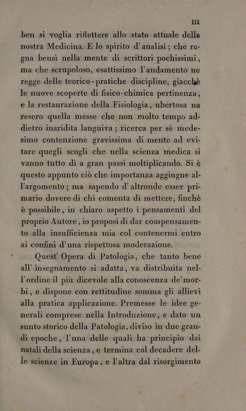 Il ben si voglia riflettere allo stato attuale della nostra Medicina. E lo spirito d’ analisi ; che re- gna bensì nella mente di scrittori pochissimi, ma che scrupoloso, esattissimo l'andamento ne regge delle teorico - pratiche discipline, giacchè le nuove scoperte di fisico-chimica pertinenza, e la restaurazione della Fisiologia, ubertosa ne resero quella messe che non molto tempo ad- dietro inaridita languiva ; ricerca per sè mede- simo contenzione gravissima di mente ad evi- tare quegli scogli che nella scienza medica si vanno tutto dì a gran passi moltiplicando. Si è questo appunto ciò che importanza aggiugne al- l'argomento; ma sapendo d' altronde esser pri- mario dovere di chi comenta di mettere, finchè è possibile, in chiaro aspetto i pensamenti del proprio Autore, io proposi di dar compensamen- to alla insufficienza mia col contenermi entro al confini d’una rispettosa moderazione. Quest Opera di Patologia, che tanto bene all’ insegnamento si adatta, va distribuita nel- l'ordine il più dicevole alla conoscenza de’ mor- ‘bi, e dispone con rettitudine somma gli allievi alla pratica applicazione. Premesse le idee ge- nerali comprese nélla Introduzione, e dato un sunto storico della Patologia, diviso in due gran- di epoche, l'una delle quali ha principio dai natali della scienza, e termina col decadere del- le scienze in Europa, e l’altra dal risorgimento