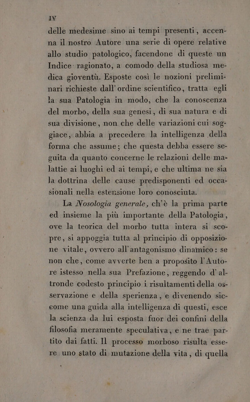 delle medesime sino ai tempi presenti, accen- na il nostro Autore una serie di opere relative allo studio patologico, facendone di queste un Indice: ragionato, a comodo della studiosa me- dica gioventù. Esposte così le nozioni prelimi- nari richieste dall’ ordine scientifico, tratta. egli la sua Patologia in modo, che la conoscenza del morbo, della sua genesi, di sua natura e di sua divisione, non che delle variazioni cui sog- giace, abbia a precedere la intelligenza della forma che assume; che questa debba essere se- guita da quanto concerne le relazioni delle ma- lattie ai luoghi ed ai tempi, e che ultima ne sia la dottrina delle cause predisponenti ed occa- sionali nella estensione loro conosciuta. La MNosologia generale, ch'è la prima parte ed insieme la più importante della Patologia, ove la teorica del morbo tutta intera si sco- pre, si appoggia tutta al principio di opposizio- ne vitale, ovvero all’antagonismo dinamico : se non che, come avverte ben a proposito l’'Auto- re istesso nella sua Prefazione, reggendo d’ al- tronde codesto principio i risultamenti della os- servazione e della sperienza, e divenendo sic- come una guida alla intelligenza di questi, esce la scienza da lui esposta fuor dei confini della filosofia meramente speculativa, e ne trae par- tito dai fatti. Il processo morboso risulta esse- re uno stato di mutazione della vita, di quella