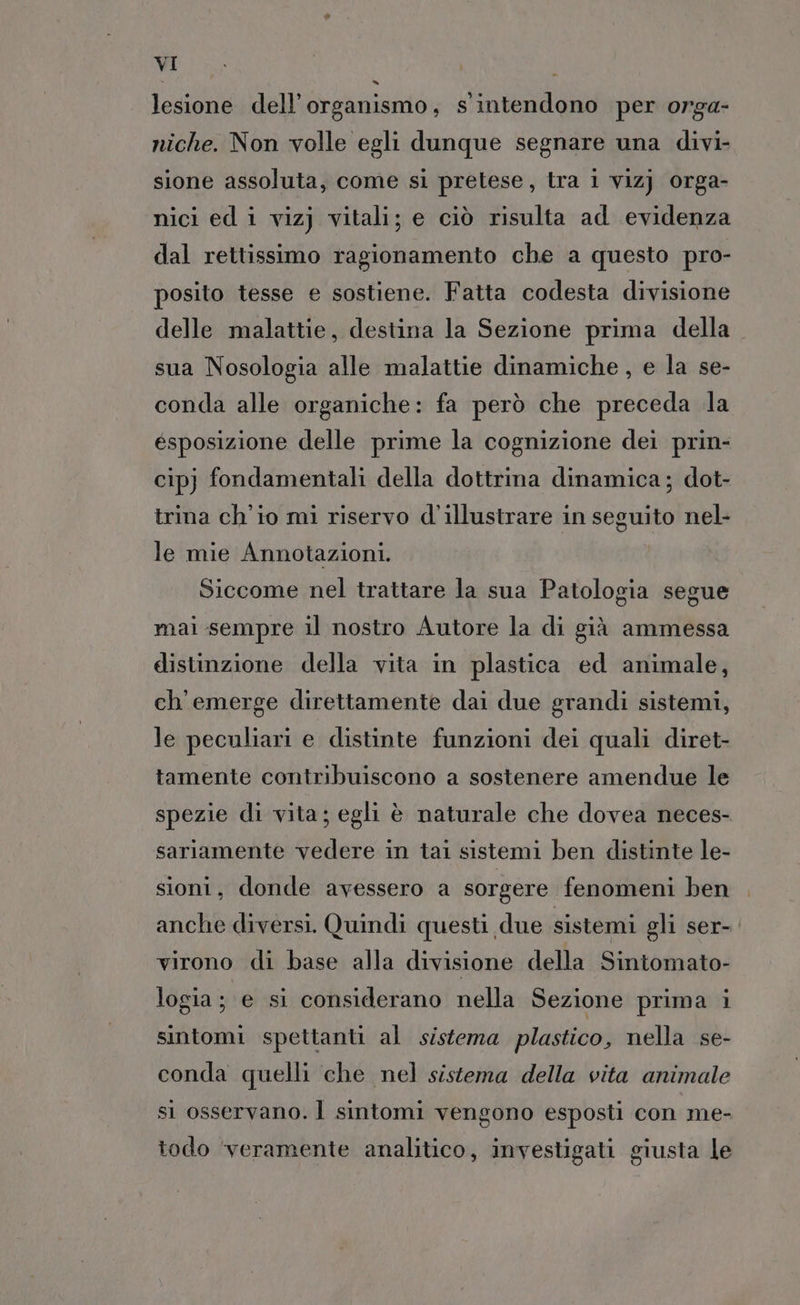 lesione dell'organismo, s'intendono per orga- niche. Non volle egli dunque segnare una divi- sione assoluta, come si pretese, tra i vizj orga- nici ed i vizj vitali; e ciò risulta ad evidenza dal rettissimo ragionamento che a questo pro- posito tesse e sostiene. Fatta codesta divisione delle malattie, destina la Sezione prima della sua Nosologia alle malattie dinamiche, e la se- conda alle organiche: fa però che preceda la ésposizione delle prime la cognizione dei prin- cipj fondamentali della dottrina dinamica; dot- trina ch'io mi riservo d'illustrare in seguito nel- le mie Annotazioni. Siccome nel trattare la sua Patologia segue mai sempre il nostro Autore la di già ammessa distinzione della vita in plastica ed animale, ch'emerge direttamente dai due grandi sistemi, le peculiari e distinte funzioni dei quali diret- tamente contribuiscono a sostenere amendue le spezie di vita; egli è naturale che dovea neces- sariamente vedere in tai sistemi ben distinte le- sioni, donde avessero a sorgere fenomeni ben anche diversi. Quindi questi due sistemi gli ser-. virono di base alla divisione della Sintomato- logia; e si considerano nella Sezione prima i sintomi spettanti al sistema plastico, nella se- conda quelli che nel sistema della vita animale si osservano. Ì sintomi vengono esposti con me- todo ‘veramente analitico, investigati giusta le