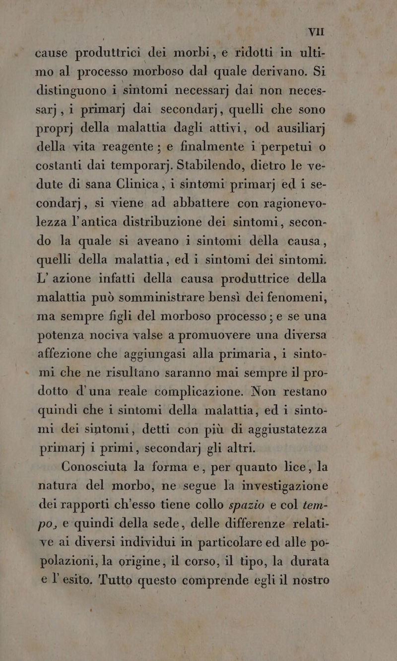 cause produttrici dei morbi, € ridotti in ulti- mo al processo morboso dal quale derivano. Si distinguono i sintomi necessarj dai non neces- sarj, i primarj dai secondarj, quelli che sono proprj della malattia dagli attivi, od ausiliar; della vita reagente ; e finalmente i perpetui o costanti dai temporarj. Stabilendo, dietro le ve- dute di sana Clinica, i sintomi primarj ed i se- condarj, si viene ad abbattere con ragionevo- lezza l'antica distribuzione dei sintomi, secon- do la quale si aveano i sintomi della causa, quelli della malattia, ed i sintomi dei sintomi. L'azione infatti della causa produttrice della malattia può somministrare bensì dei fenomeni, ma sempre figli del morboso processo ; e se una potenza nociva valse a promuovere una diversa affezione che aggiungasi alla primaria, i sinto- mi che ne risultano saranno mai sempre il pro- dotto d'una reale complicazione. Non restano quindi che i sintomi della malattia, ed i sinto- mi dei sintomi, detti con più di aggiustatezza primar] i primi, secondarj gli altri. Conosciuta la forma e, per quanto lice, la natura del morbo, ne segue la investigazione. dei rapporti ch’esso tiene collo spazio e col tem- po, e quindi della sede, delle differenze relati- ve al diversi individui in particolare ed alle po- polazioni, la origine, il corso, il tipo, la durata e l'esito. Tutto questo comprende egli il nostro