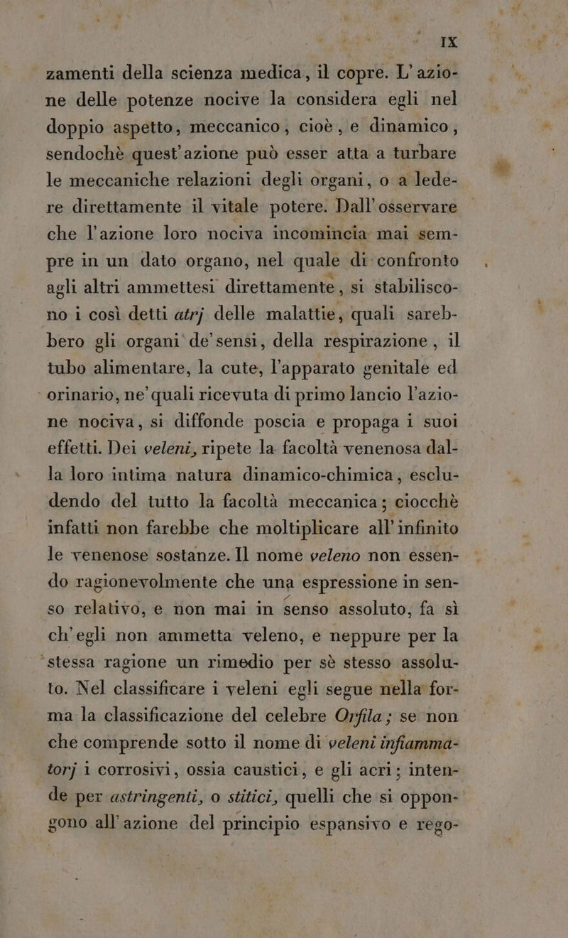 TX zamenti della scienza medica, il copre. L’ azio- ne delle potenze nocive la considera egli nel doppio aspetto, meccanico, cioè, e dinamico, sendochè quest'azione può esser atta a turbare le meccaniche relazioni degli organi, o a lede- re direttamente il vitale potere. Dall’osservare che l’azione loro nociva incomincia mai sem- pre in un dato organo, nel quale di confronto agli altri ammettesi direttamente , si stabilisco- no i così detti atrj delle malattie, quali sareb- bero gli organi de sensi, della respirazione, il tubo alimentare, la cute, l'apparato genitale ed ‘orinario, ne quali ricevuta di primo lancio l’azio- ne nociva, si diffonde poscia e propaga i suoi effetti. Dei veleni, ripete la facoltà venenosa dal- la loro intima natura dinamico-chimica, esclu- dendo del tutto la facoltà meccanica ; ciocchè infatti non farebbe che moltiplicare all'infinito le venenose sostanze. Il nome veleno non essen- do ragionevolmente che una espressione in sen- so relativo, e non mai in senso assoluto, fa sì ch'egli non ammetta veleno, e neppure per la ‘stessa ragione un rimedio per sè stesso assolu- to. Nel classificare i veleni egli segue nella for- ma la classificazione del celebre Orfila ; se non che comprende sotto il nome di veleni infiamma- torj 1 corrosivi, ossia caustici, e gli acri; inten- de per astringenti, o stitici, quelli che si oppon- gono all’azione del principio espansivo e rego-