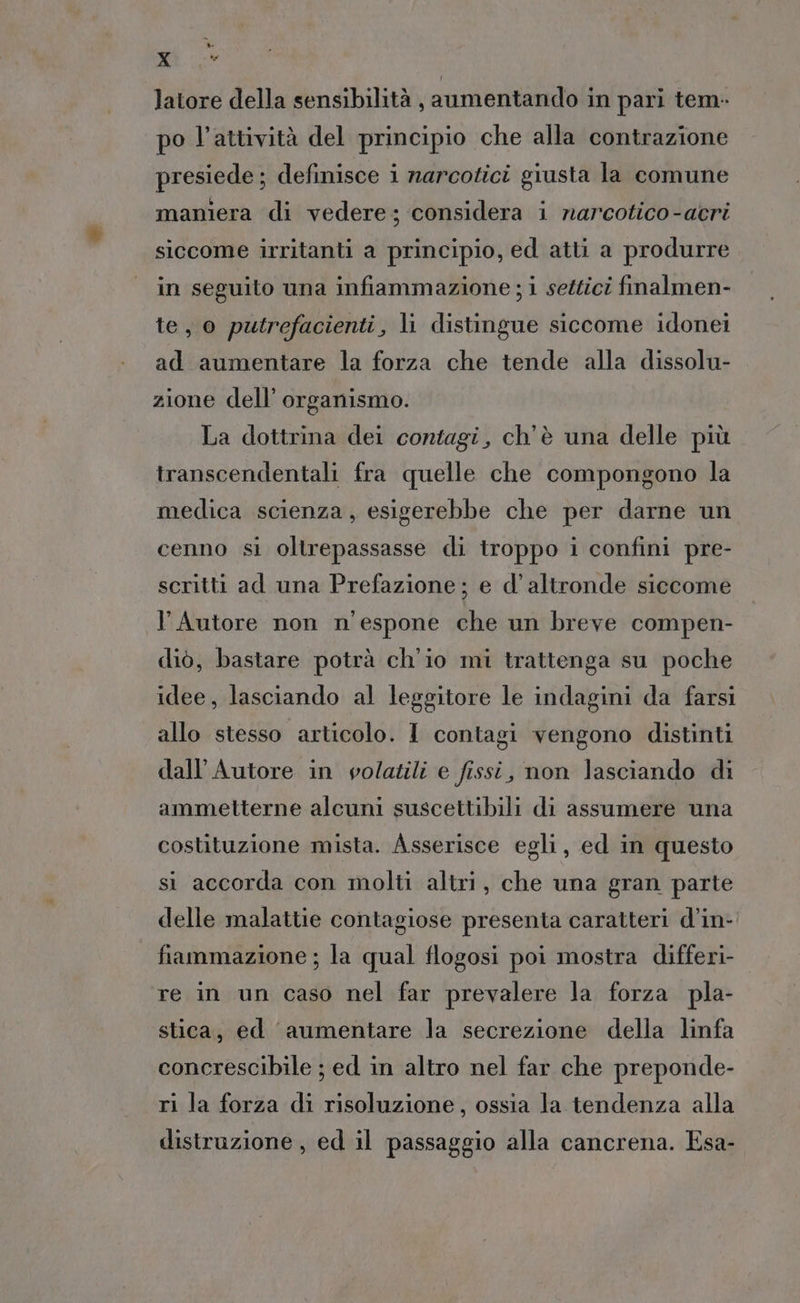 » X latore della sensibilità , aumentando in pari tem- po l’attività del principio che alla contrazione presiede ; definisce i narcotici giusta la comune maniera di vedere; considera i narcotico-acri siccome irritanti a principio, ed atti a produrre in seguito una infiammazione ; i settici fmalmen- te, o putrefacienti, li distingue siccome idonei ad aumentare la forza che tende alla dissolu- zione dell’ organismo. La dottrina dei contagi, ch'è una delle più transcendentali fra quelle che compongono la medica scienza, esigerebbe che per darne un cenno si oltrepassasse di troppo i confini pre- scritti ad una Prefazione; e d'altronde siccome l'Autore non n'espone che un breve compen- diò, bastare potrà ch'io mi trattenga su poche idee, lasciando al leggitore le indagini da farsi allo stesso articolo. I contagi vengono distinti dall’Autore in volatili e fissi, non lasciando di ammetterne alcuni suscettibili di assumere una costituzione mista. Asserisce egli, ed in questo si accorda con molti altri, che una gran parte delle malattie contagiose presenta caratteri d’in- fiammazione ; la qual flogosi poi mostra differi- re in un caso nel far prevalere la forza pla- stica, ed aumentare la secrezione della linfa concrescibile ; ed in altro nel far che preponde- ri la forza di risoluzione, ossia la tendenza alla distruzione, ed il passaggio alla cancrena. Esa-