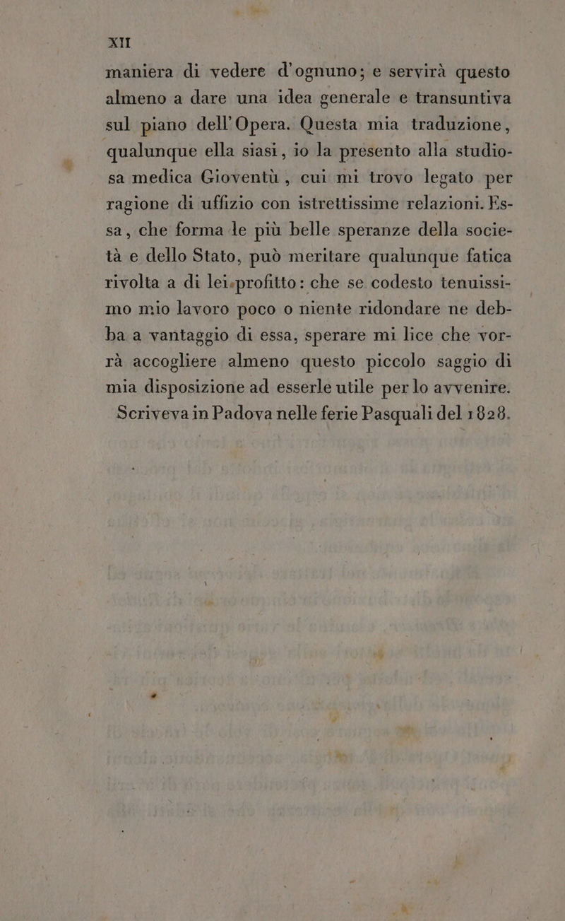 maniera di vedere d’ognuno; e servirà questo almeno a dare una idea generale e transuntiva sul piano dell'Opera. Questa mia traduzione, qualunque ella siasi, io la presento alla studio- sa medica Gioventù, cui mi trovo legato per ragione di uffizio con istrettissime relazioni. Es- sa, che forma le più belle speranze della socie- tà e dello Stato, può meritare qualunque fatica rivolta a di lei.profitto: che se codesto tenuissi- mo mio lavoro poco o niente ridondare ne deb- ba a vantaggio di essa, sperare mi lice che vor- rà accogliere almeno questo piccolo saggio di mia disposizione ad esserle utile per lo avvenire. Scriveva in Padova nelle ferie Pasquali del 1828.