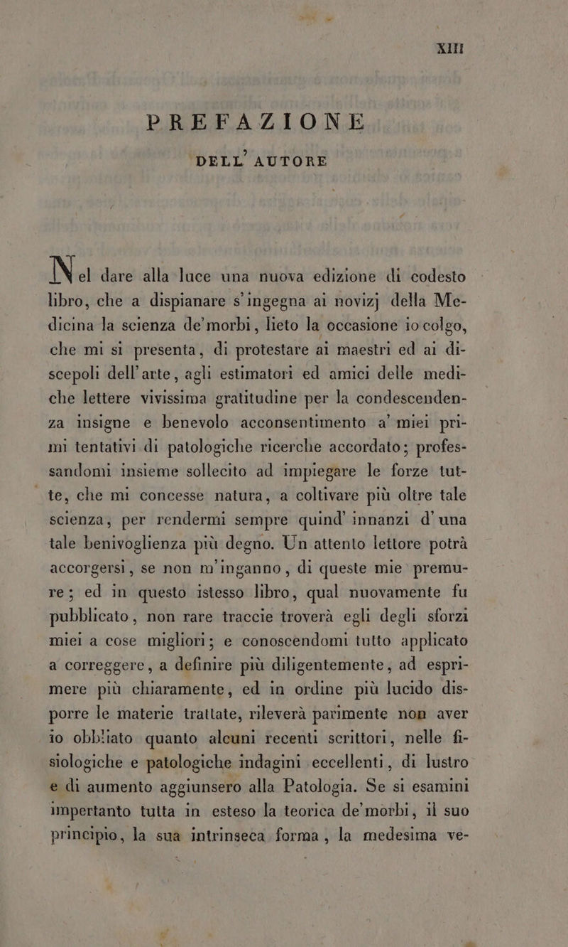AIII PREFAZIONE DELL AUTORE N el dare alla luce una nuova edizione di codesto libro, che a dispianare s'ingegna ai novizj della Me- dicina la scienza de morbi, lieto la occasione io colgo, che mi sì presenta, di protestare ai maestri ed ai di- scepoli dell’arte, agli estimatori ed amici delle medi- che lettere vivissima gratitudine per la condescenden- za insigne e benevolo acconsentimento a' miei pri- mi tentativi di patologiche ricerche accordato; profes- sandomi insieme sollecito ad impiegare le forze tut- | te, che mi concesse natura, a coltivare più oltre tale scienza, per rendermi sempre quind' innanzi d'una tale benivoglienza più degno. Un attento lettore potrà accorgersi, se non m'inganno, di queste mie premu- re; ed in questo istesso libro, qual nuovamente fu pubblicato, non rare traccie troverà egli degli sforzi miei a cose migliori; e conoscendomi tutto applicato a correggere, a definire più diligentemente, ad espri- mere più chiaramente, ed in ordine più lucido dis- porre le materie trattate, rileverà parimente non aver i0 obbitato quanto alcuni recenti scrittori, nelle fi- siologiche e patologiche indagini eccellenti, di lustro e di aumento aggiunsero alla Patologia. Se si esamini iMpertanto tutta in esteso la teorica de morbi, il suo principio, la sua intrinseca forma, la medesima ve-