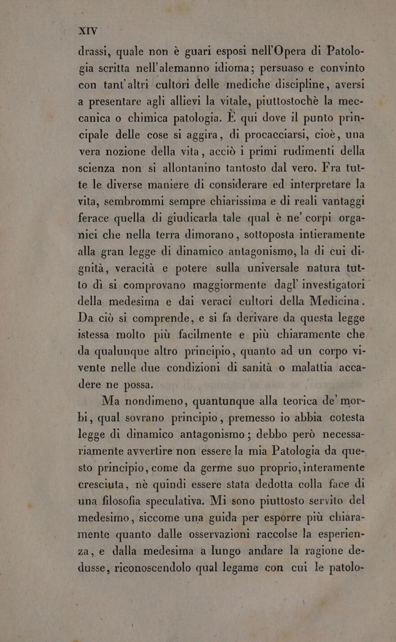drassi, quale non è guari esposi nell’Opera di Patolo- gia scritta nell’alemanno idioma; persuaso e convinto con tant'altri cultori delle mediche discipline, aversi a presentare agli allievi la vitale, piuttostochè la mec- canica o chimica patologia. È qui dove il punto prin- cipale delle cose si aggira, di procacciarsi, cioè, una vera nozione della vita, acciò 1 primi rudimenti della scienza non si allontanino tantosto dal vero. Fra tut- te le diverse maniere di considerare ed interpretare la vita, sembrommi sempre chiarissima e di reali vantaggi ferace quella di giudicarla tale qual è ne' corpi orga- nici che nella terra dimorano, sottoposta intieramente alla gran legge di dinamico antagonismo, la di cui di- gnità, veracità e potere sulla universale natura tut- to dì si comprovano maggiormente dagl’ investigatori della medesima e dai veraci cultori della Medicina. Da ciò si comprende, e si fa derivare da questa legge istessa molto più facilmente e più chiaramente che da qualunque altro principio, quanto ad un corpo vi- vente nelle due condizioni di sanità o malattia acca- dere ne possa. Ma nondimeno, quantunque alla teorica de’ mor- bi, qual sovrano principio, premesso io abbia cotesta legge di dinamico antagonismo ; debbo però necessa- riamente avvertire non essere la mia Patologia da que- sto principio, come da germe suo proprio, interamente cresciuta, nè quindi essere stata dedotta colla face di una filosofia speculativa. Mi sono piuttosto servito del medesimo, siccome una guida per esporre più chiara- mente quanto dalle osservazioni raccolse la esperien- za, e dalla medesima a lungo andare la ragione de- dusse, riconoscendolo qual legame con cui le patolo-