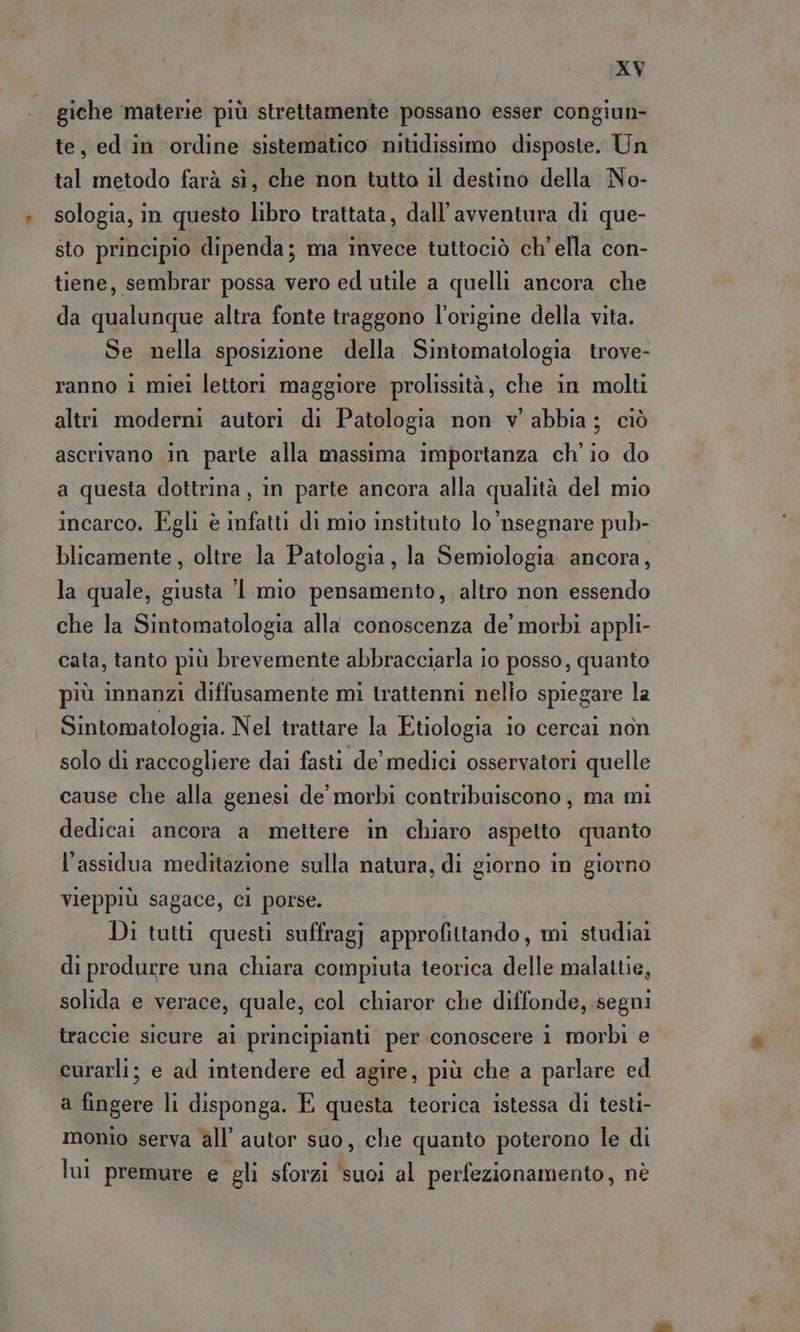 giche materie più strettamente possano esser congiun- te, ed in ordine sistematico nitidissimo disposte. Un tal metodo farà sì, che non tutto il destino della No- sologia, in questo libro trattata, dall’avventura di que- sto principio dipenda; ma invece tuttociò ch'ella con- tiene, sembrar possa vero ed utile a quelli ancora che da qualunque altra fonte traggono l'origine della vita. Se nella sposizione della Sintomatologia trove- ranno 1 miei lettori maggiore prolissità, che in molti altri moderni autori di Patologia non v' abbia; ciò ascrivano in parte alla massima importanza ch'io do a questa dottrina, in parte ancora alla qualità del mio incarco. Egli è infatti di mio instituto lo’nsegnare pub-. blicamente, oltre la Patologia, la Semiologia ancora, la quale, giusta ‘ mio pensamento, altro non essendo che la Sintomatologia alla conoscenza de’ morbi appli- cata, tanto più brevemente abbracciarla 10 posso, quanto più innanzi diffusamente mi trattenni nello spiegare la Sintomatologia. Nel trattare la Etiologia io cercai non solo di raccogliere dai fasti de’ medici osservatori quelle cause che alla genesi de’ morbi contribuiscono, ma mi dedicai ancora a mettere in chiaro aspetto quanto l’assidua meditazione sulla natura, di giorno in giorno vieppiù sagace, ci porse. Di tutti questi suffragj approfittando, mi studiai di produrre una chiara compiuta teorica delle malattie, solida e verace, quale, col chiaror che diffonde, segni traccie sicure al principianti per conoscere i morbi e curarli; e ad intendere ed agire, più che a parlare ed a fingere li disponga. È questa teorica istessa di testi- monio serva all’ autor suo, che quanto poterono le di lui premure e gli sforzi ‘suoi al perfezionamento, nè