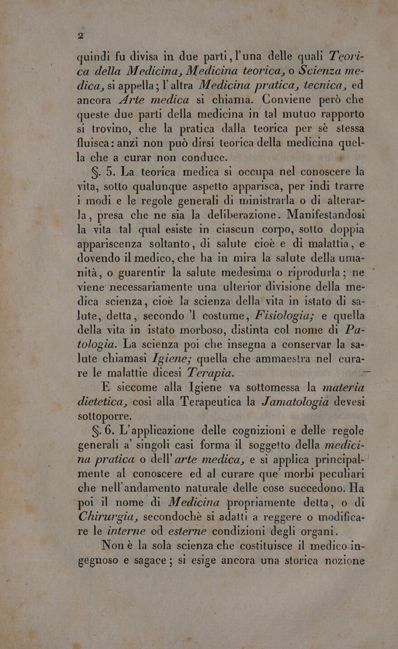 quindi fu divisa in due parti, l'una delle quali Zeori- ca della Medicina, Medicina teorica, o Scienza me- dica, sì appella; l’altra Medicina pratica, tecnica, ed ancora Arte medica si chiama. Conviene però che queste due parti della medicina in tal mutuo rapporto si trovino, che la pratica dalla teorica per sè stessa fluisca: anzi non può dirsi teorica della medicina quel- la che a curar non conduce. è S. 5. La teorica medica si occupa nel conoscere la vita, sotto qualunque aspetto apparisca, per indi trarre i modi e le regole generali di ministrarla o di alterar- las, presa che ne sia la deliberazione. Manifestandosi la vita tal qual esiste in ciascun corpo, sotto doppia appariscenza soltanto, di salute cioè e di malattia, e dovendo il medico, che ha in mira la salute della uma- nità, o guarentir la salute medesima o riprodurla ; ne viene necessariamente una ulterior divisione della me- dica scienza, cioè la scienza della vita in istato di sa- lute, detta, secondo ‘1 costume, Fisiologia; e quella della vita in istato morboso, distinta col nome di Pa- tologia. La scienza poi che insegna a conservar la sa- lute chiamasi Zgiene; quella che ammaestra nel cura- re le malattie dicesi Terapia. È E siccome alla Igiene va sottomessa la materia dietetica, così alla Terapeutica la Jamatologia devesi sottoporre. S. 6. L' applicazione delle cognizioni e delle regole generali a' singoli casi forma il soggetto della medici- na pratica o dell’arte medica, e si applica principal mente al conoscere ed al curare que’ morbi peculiari che nell'andamento naturale delle cose succedono. Ha poi il nome di Medicina propriamente detta, o di Chirurgia, secondochè si adatti a reggere o piadifiva. re le interne od esterne condizioni degli organi. Non è la sola scienza che costituisce il vin gegnoso e sagace ; sì esige ancora una storica nozione