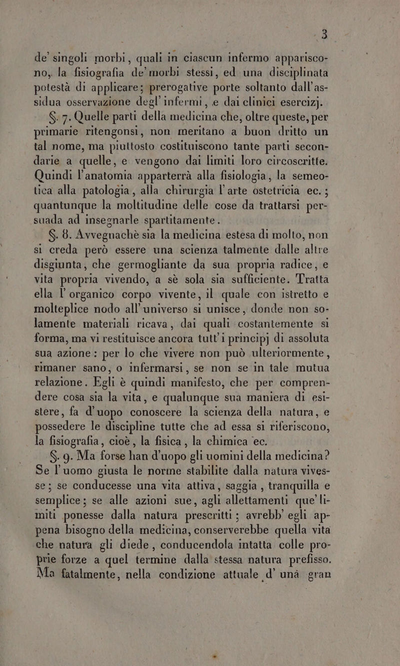 de singoli morbi, quali in ciascun infermo apparisco- no, la fisiografia de’ morbi stessi, ed una disciplinata potestà di applicare; prerogative porte soltanto dall’as- sidua osservazione degl’ infermi, e dai clinici esercizj. $ 7; Quelle parti della medicinà che, oltre queste, per primarie ritengonsi, non meritano a buon dritto un tal nome, ma piuttosto costituiscono tante parti secon- darie a quelli e vengono dai limiti loro circoscritte. Quindi l'anatomia apparterrà alla fisiologia; la semeo- tica alla patologia, alla chirurgia l’arte ostetricia ec. ; quantunque la moltitudine delle cose da trattarsi per- suada ad insegnarle spartitamente . Ss. 8. Avveguachè sia la medicina estesa di molto, non si creda però essere una scienza talmente dalle Alice disgiunta, che germogliante da sua propria radice, e vita propria. vivendo, a sè sola sia sufficiente. Tratta ella l'organico corpo vivente, il quale con istretto e molteplice nodo all'universo si unisce, donde non so- lamente materiali ricava, dai quali costantemente sì forma, ma vi restituisce ancora tutti princip] di assoluta sua azione : per lo che vivere non può ulteriormente, rimaner sano, o infermarsi, se non se in tale mutua relazione . Egli è quindi Fine che per compren- dere cosa sia la vita, e qualunque sua maniera di esi- stere, fa d’uopo conoscere la scienza della natura, e possedere le discipline tutte che ad essa si riferiscono, . la fisiografia, cioè, la fisica, la chimica ec. S.9. Ma forse han d'uopo gli uomini della medicina? Se l’uomo giusta le norme stabilite dalla natura vives- se; se conducesse una vita attiva, saggia , tranquilla e semplice; se alle azioni sue, agli allettamenti que' li- miti ponesse dalla natura prescritti ; avrebb' egli ap- pena bisogno della medicina, conserverebbe quella vita che natura gli diede, conducendola intatta colle pro- prie forze a quel (mal dalla stessa natura prefisso. Ma fatalmente, nella condizione attuale d’ unà gran