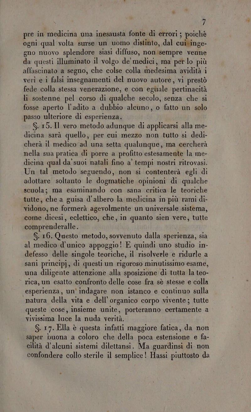 Lap 3 x 7 pre in medicina una inesausta fonte di errori ; poiché ogni qual volta surse un uomo distinto, dal cui\inge- gno nuovo splendore siasi diffuso, non'sempre venne da questi illuminato il volgo de' medici, ma per lo più affascinato a segno, che colse colla Srpleumtà avidità 1 veri e i falsi imsegnamenti del nuovo autore, vi prestò fede colla stessa venerazione, e con eguale pertinacità li sostenne pel corso di qualche secolo, senza che si fosse aperto l'adito a dubbio alcuno, o fatto un solo passo ulteriore di esperienza. $.15.Il vero metodo adunque di applicarsi alla me- dicina sarà quello, per cui mezzo non tutto si dedi- cherà il medico ad una setta qualunque, ma cercherà nella sua pratica di porre a profitto estesamente la me- dicina qual da’ suoi natali fino a' tempi nostri ritrovasi. Un tal metodo seguendo, non si contenterà egli di adottare soltanto le dogmatiche opinioni di qualche scuola; ma esaminando con sana critica le teoriche tutte, che a guisa d'albero la medicina in più rami di- vidono, ne formerà agevolmente un universale sistema, come dicesi, eclettico, che, in quanto sien vere, tutte comprenderalle. S. 16. Questo metodo, sovvenuto dalla sperienza, sia al medico d'unico ibpogaio! E quindi uno studio in- defesso delle singole teoriche, il risolverle e ridurle a sani princip}, di questi un rigoroso minulissimo esame, una diligente attenzione alla sposizione di tutta la teo- rica, un esatto confronto delle cose fra sè stesse e colla esperienza, un’ indagare non istanco e continuo sulla natura della vita e dell’ organico corpo vivente; tutte queste cose, insieme unite, porteranno certamente a vivissima agi la nuda vanità: S. 17. Ella è questa infatti maggiore fatica, da non saper buona a coloro che della poca estensione e fa- cilità d'alcuni sistemi dilettansi. Ma guardinsi di non confondere collo sterile il semplice! Hassi piuttosto da