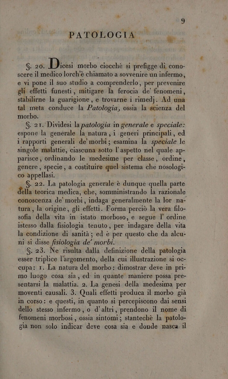 PARROCO re $. 20. Pigs: morbo ciocchè si prefigge di cono- scere il medico lorch'è chiamato a sovvenire un infermo, e vi pone il suo studio a comprenderlo, per prevenire gli effetti funesti, mitigare la ferocia de’ fenomeni, stabilirne la guarigione, e trovarne i rimedj. Ad una tal meta conduce la Patologia, ossia la scienza del morbo. | S. at. Dividesi la patologia in generale e speciale: espone la generale la natura, i generi principali, ed 1 rapporti generali de’ morbi; esamina la speciale le singole malattie, ciascuna sotto l'aspetto nel quale. ap- parisce , ordinando le medesime per classe, ordine, genere, specie, a costituire quel sistema che nosologi- co appellasi. . 22. La patologia ‘generale è dunque quella parte della teorica medica, che, somministrando la razionale conoscenza de’ morbi, indaga generalmente la lor na- tura, la origine, gli effetti. Forma perciò la vera filo- sofia della vita in istato morboso, e segue :l' ordine istesso dalla fisiologia tenuto, per indagare della vita la condizione di sanità ; ed è per questo che da alcu- ni si disse fisiologia de° morbi. S. 23. Ne risulta dalla definizione della patologia esser triplice l'argomento, della cui illustrazione sl oc- cupa: 1. La natura del morbo: dimostrar deve in pri- mo luogo cosa sia, ed: in quante maniere possa. pre- sentarsi la malattia. 2. La genesi della medesima per moventi causali. 3. Quali effetti produca il morbo già in corso: e questi, in quanto si percepiscono dai sensi dello stesso infermo, o d'altri, prendono il nome di fenomeni morbosi , ossia sintomi ; stantechè la patolo- gia non solo indicar deve cosa sia e donde nasca. il